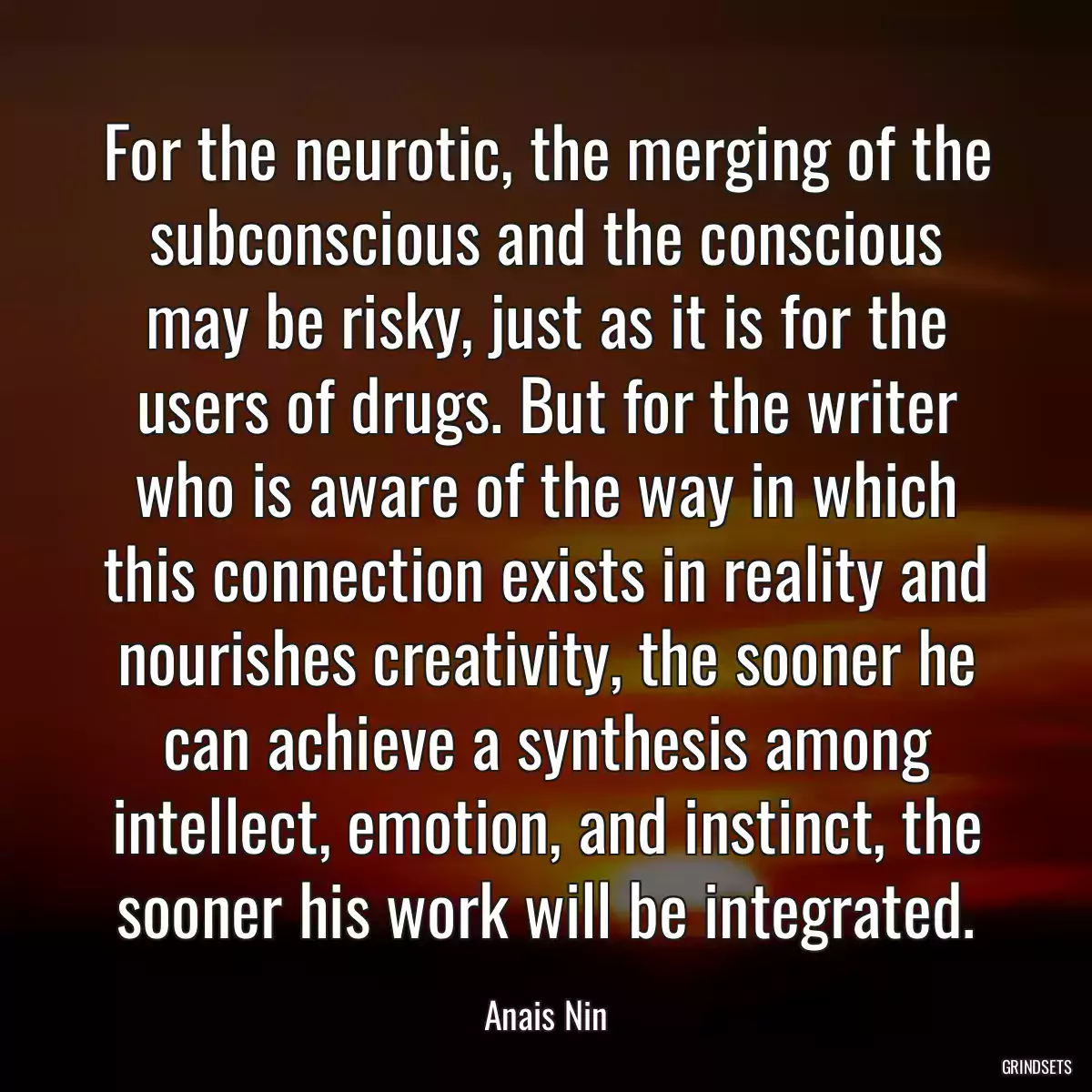 For the neurotic, the merging of the subconscious and the conscious may be risky, just as it is for the users of drugs. But for the writer who is aware of the way in which this connection exists in reality and nourishes creativity, the sooner he can achieve a synthesis among intellect, emotion, and instinct, the sooner his work will be integrated.