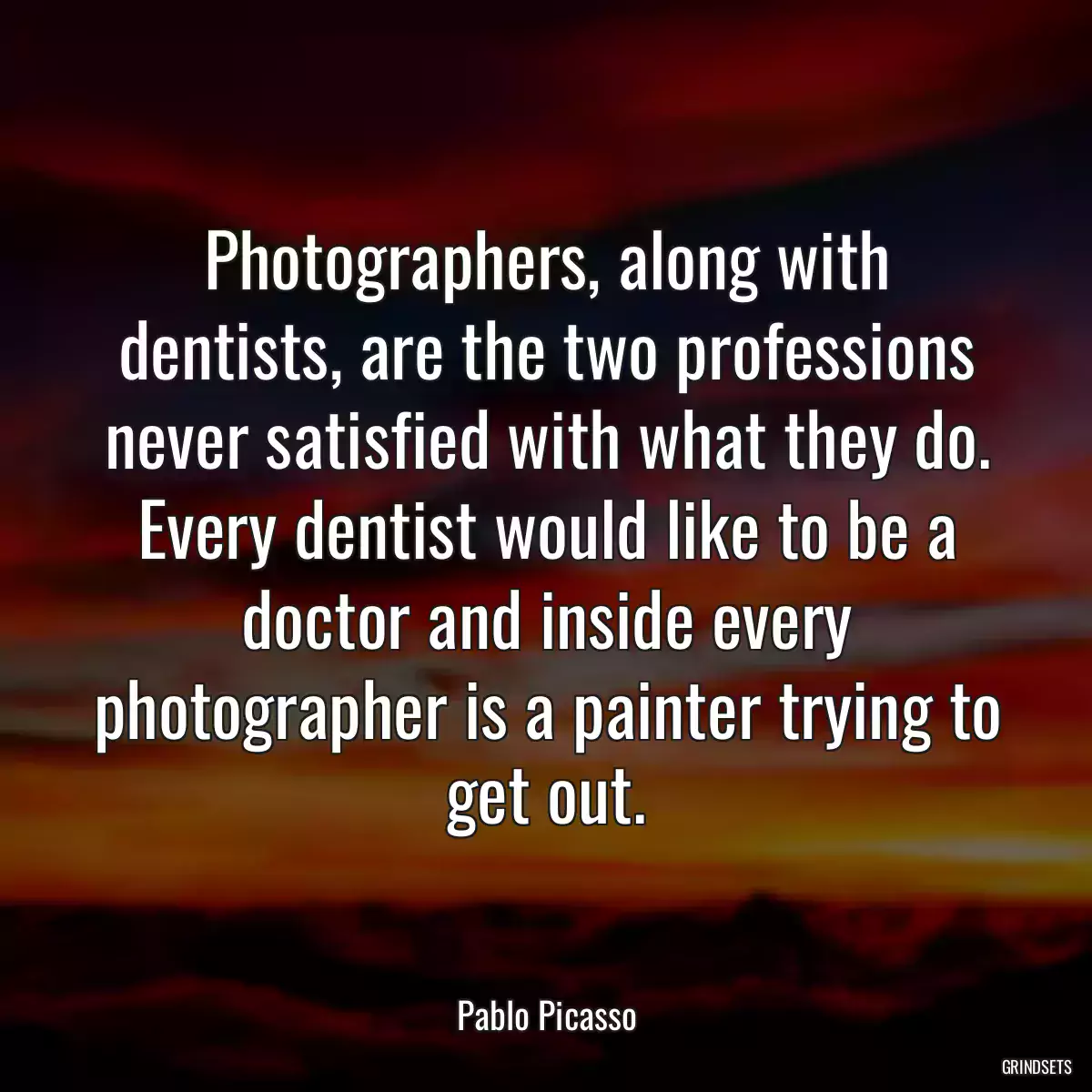 Photographers, along with dentists, are the two professions never satisfied with what they do. Every dentist would like to be a doctor and inside every photographer is a painter trying to get out.