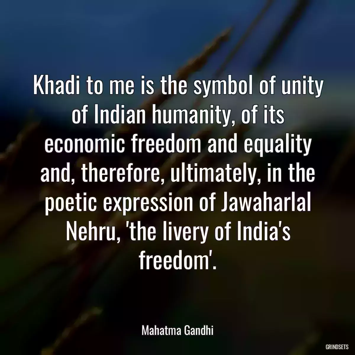 Khadi to me is the symbol of unity of Indian humanity, of its economic freedom and equality and, therefore, ultimately, in the poetic expression of Jawaharlal Nehru, \'the livery of India\'s freedom\'.