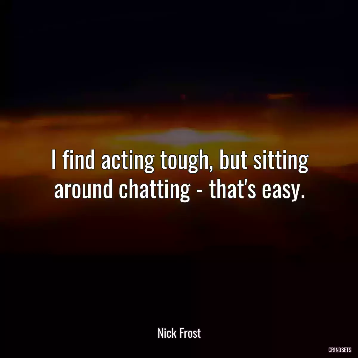 I find acting tough, but sitting around chatting - that\'s easy.