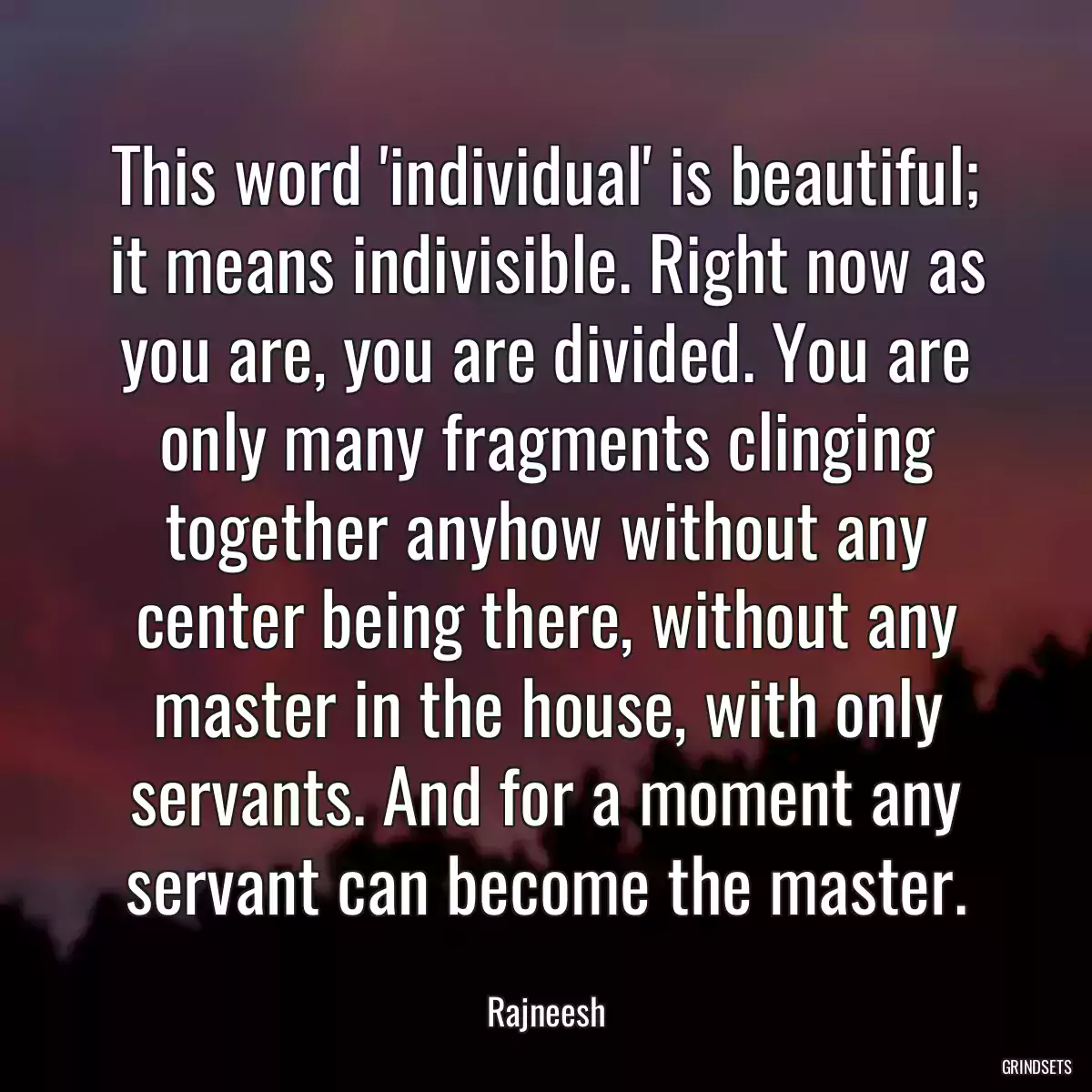 This word \'individual\' is beautiful; it means indivisible. Right now as you are, you are divided. You are only many fragments clinging together anyhow without any center being there, without any master in the house, with only servants. And for a moment any servant can become the master.