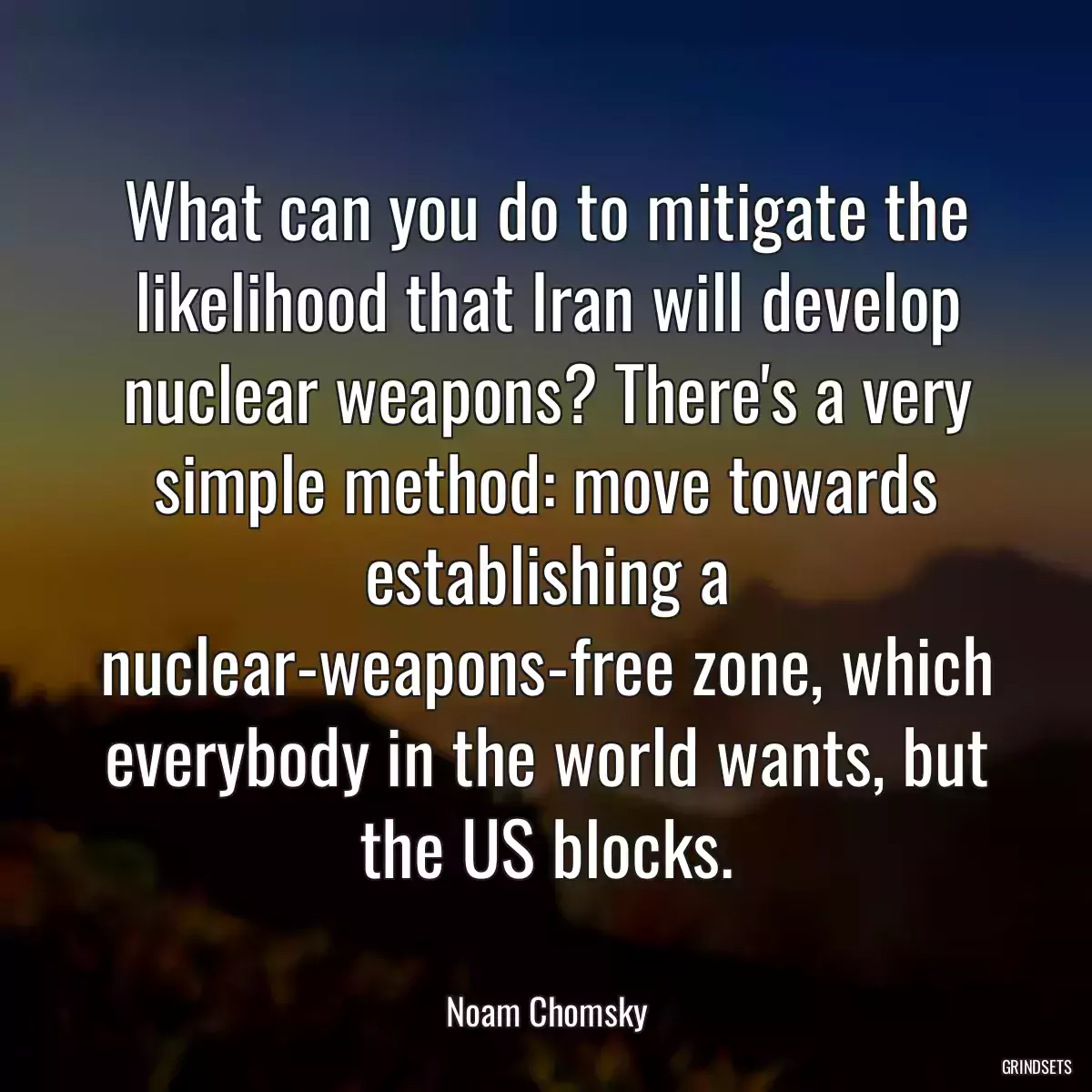 What can you do to mitigate the likelihood that Iran will develop nuclear weapons? There\'s a very simple method: move towards establishing a nuclear-weapons-free zone, which everybody in the world wants, but the US blocks.