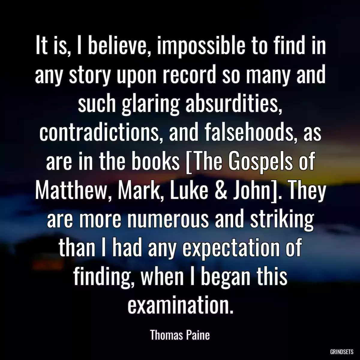 It is, I believe, impossible to find in any story upon record so many and such glaring absurdities, contradictions, and falsehoods, as are in the books [The Gospels of Matthew, Mark, Luke & John]. They are more numerous and striking than I had any expectation of finding, when I began this examination.