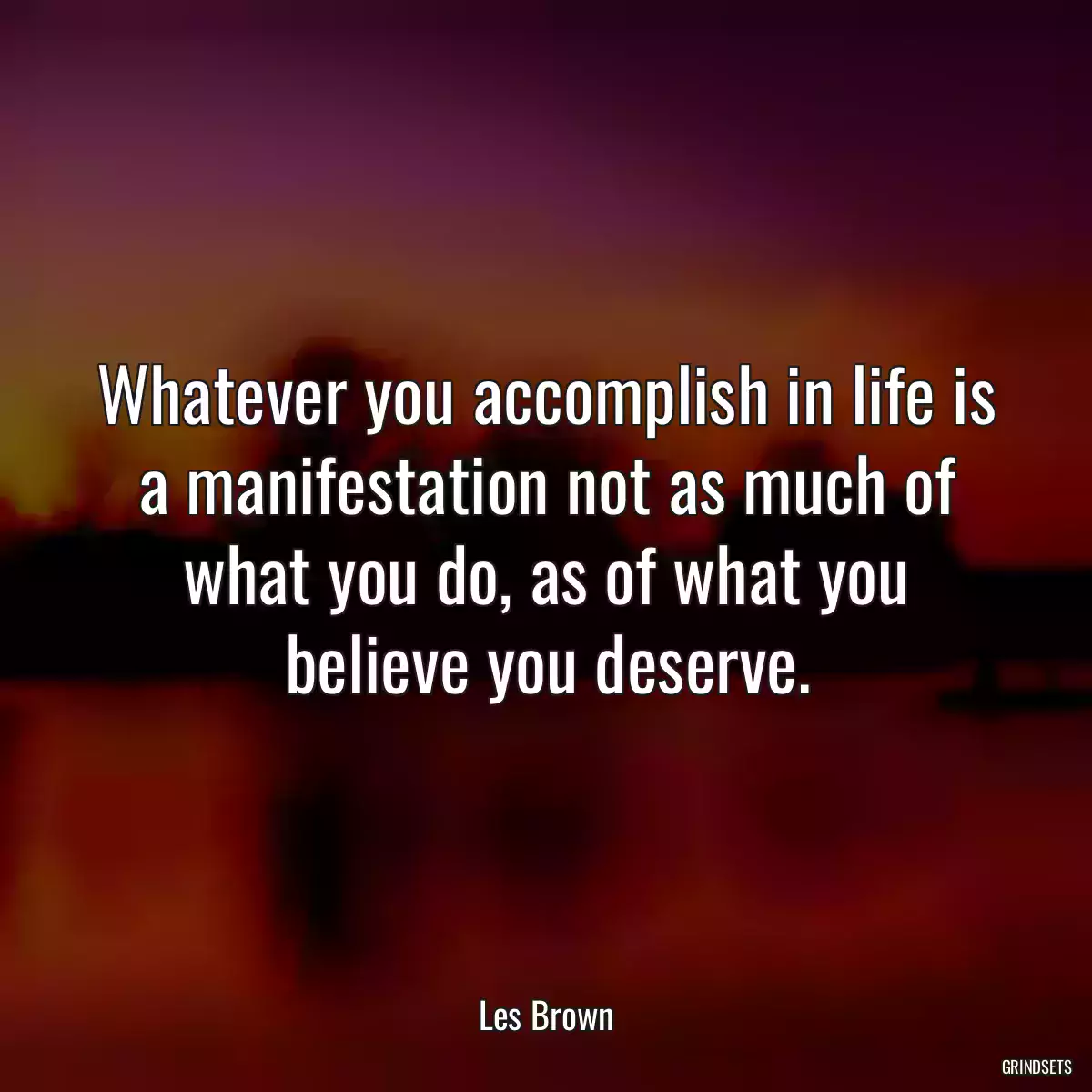 Whatever you accomplish in life is a manifestation not as much of what you do, as of what you believe you deserve.