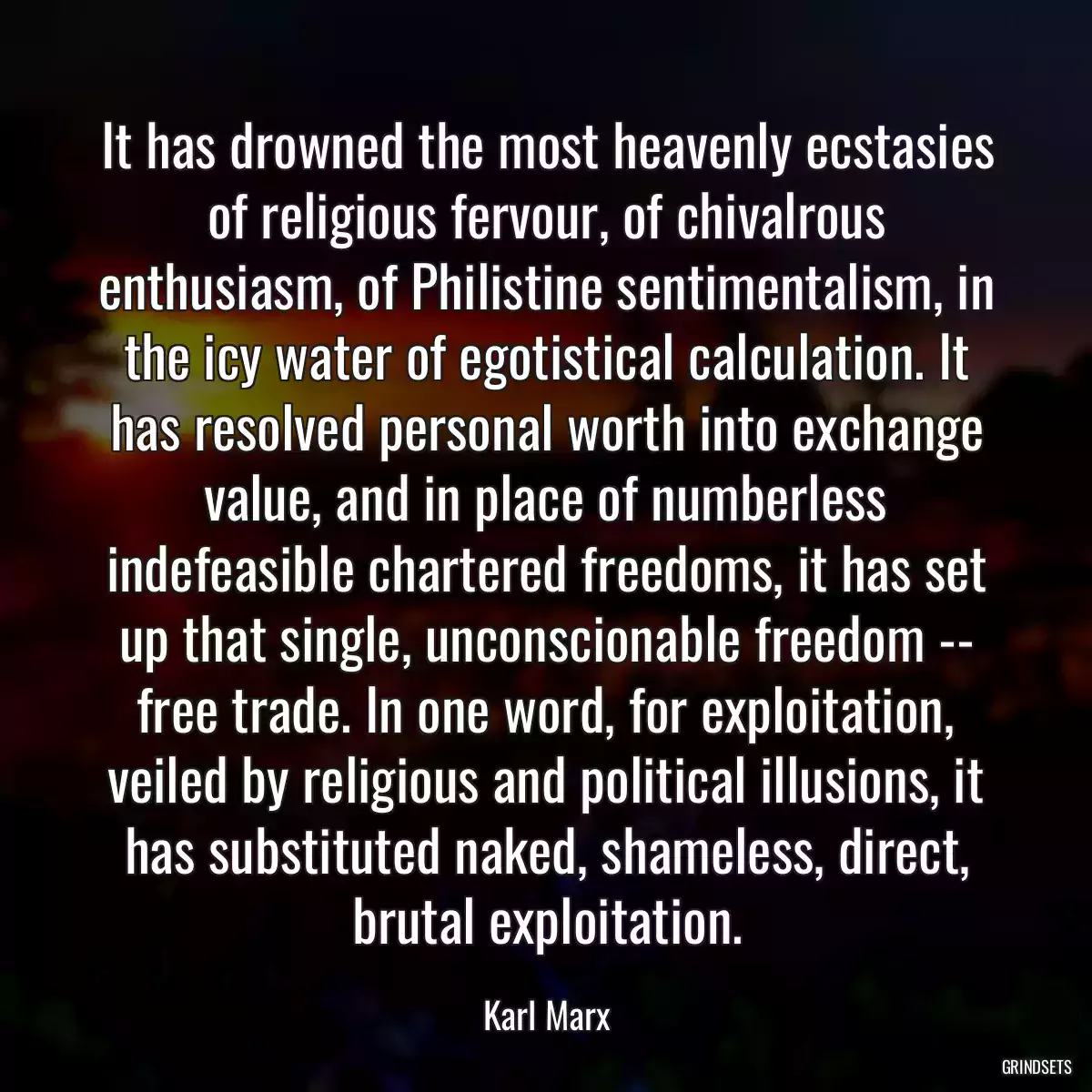 It has drowned the most heavenly ecstasies of religious fervour, of chivalrous enthusiasm, of Philistine sentimentalism, in the icy water of egotistical calculation. It has resolved personal worth into exchange value, and in place of numberless indefeasible chartered freedoms, it has set up that single, unconscionable freedom -- free trade. In one word, for exploitation, veiled by religious and political illusions, it has substituted naked, shameless, direct, brutal exploitation.