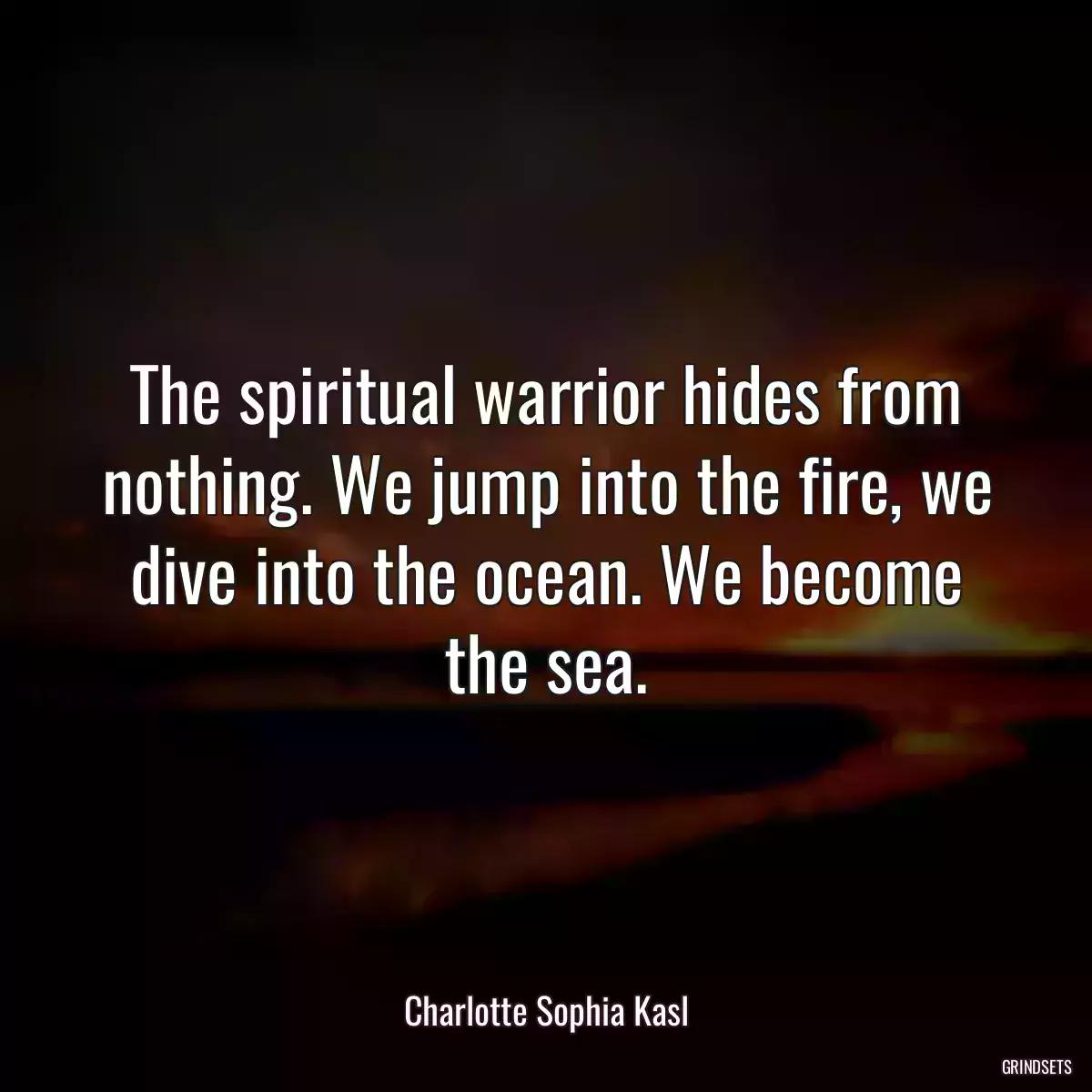 The spiritual warrior hides from nothing. We jump into the fire, we dive into the ocean. We become the sea.