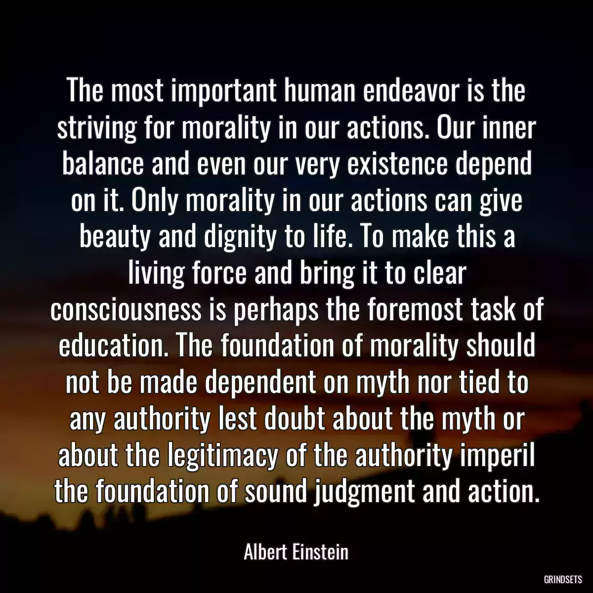 The most important human endeavor is the striving for morality in our actions. Our inner balance and even our very existence depend on it. Only morality in our actions can give beauty and dignity to life. To make this a living force and bring it to clear consciousness is perhaps the foremost task of education. The foundation of morality should not be made dependent on myth nor tied to any authority lest doubt about the myth or about the legitimacy of the authority imperil the foundation of sound judgment and action.