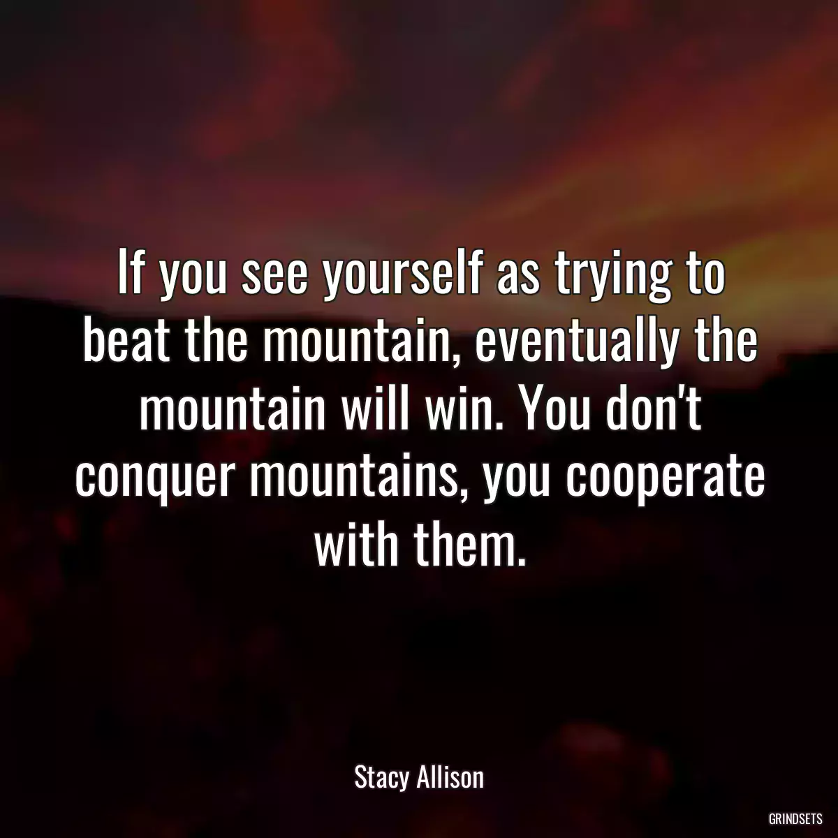 If you see yourself as trying to beat the mountain, eventually the mountain will win. You don\'t conquer mountains, you cooperate with them.