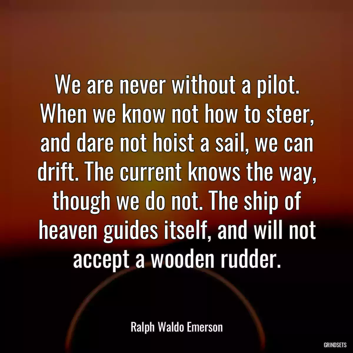 We are never without a pilot. When we know not how to steer, and dare not hoist a sail, we can drift. The current knows the way, though we do not. The ship of heaven guides itself, and will not accept a wooden rudder.