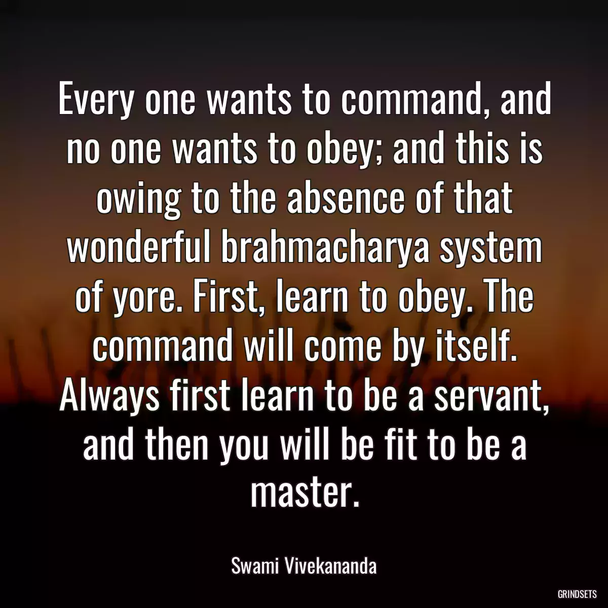 Every one wants to command, and no one wants to obey; and this is owing to the absence of that wonderful brahmacharya system of yore. First, learn to obey. The command will come by itself. Always first learn to be a servant, and then you will be fit to be a master.