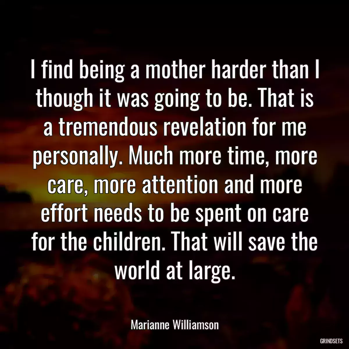 I find being a mother harder than I though it was going to be. That is a tremendous revelation for me personally. Much more time, more care, more attention and more effort needs to be spent on care for the children. That will save the world at large.