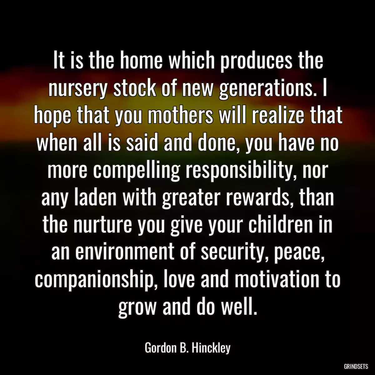 It is the home which produces the nursery stock of new generations. I hope that you mothers will realize that when all is said and done, you have no more compelling responsibility, nor any laden with greater rewards, than the nurture you give your children in an environment of security, peace, companionship, love and motivation to grow and do well.