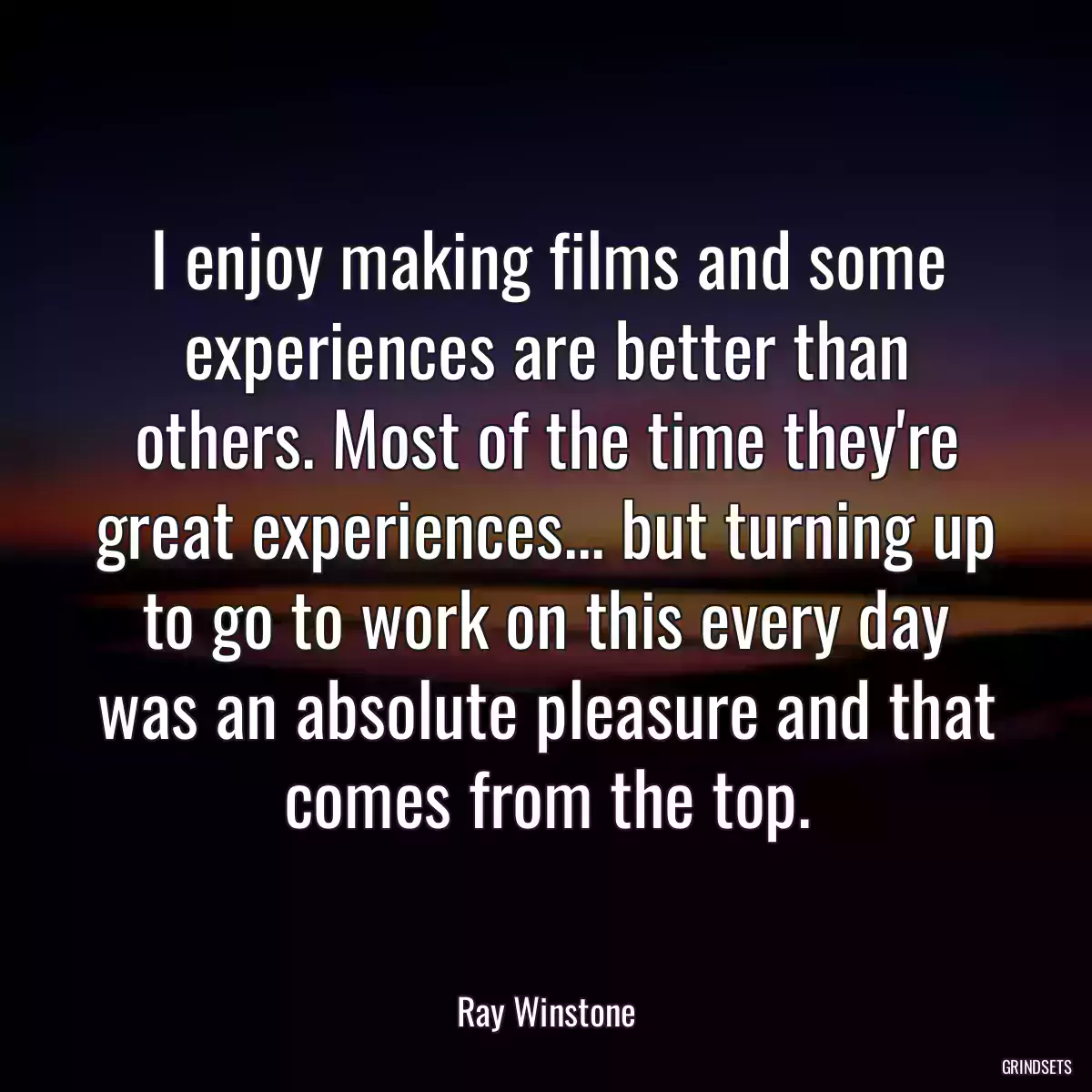 I enjoy making films and some experiences are better than others. Most of the time they\'re great experiences... but turning up to go to work on this every day was an absolute pleasure and that comes from the top.