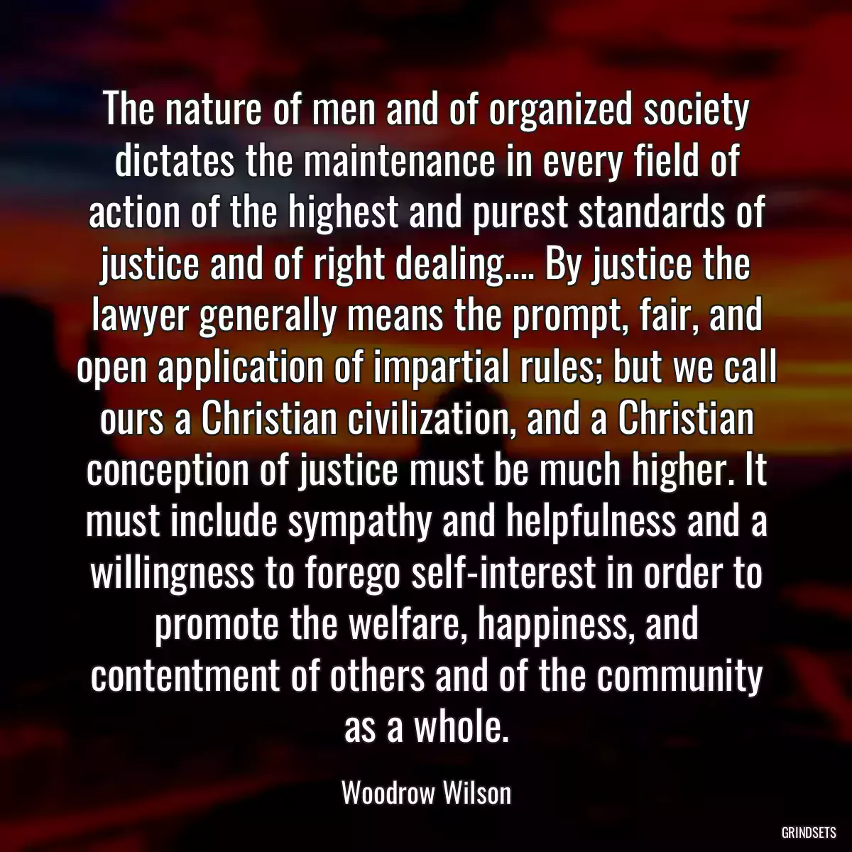 The nature of men and of organized society dictates the maintenance in every field of action of the highest and purest standards of justice and of right dealing.... By justice the lawyer generally means the prompt, fair, and open application of impartial rules; but we call ours a Christian civilization, and a Christian conception of justice must be much higher. It must include sympathy and helpfulness and a willingness to forego self-interest in order to promote the welfare, happiness, and contentment of others and of the community as a whole.