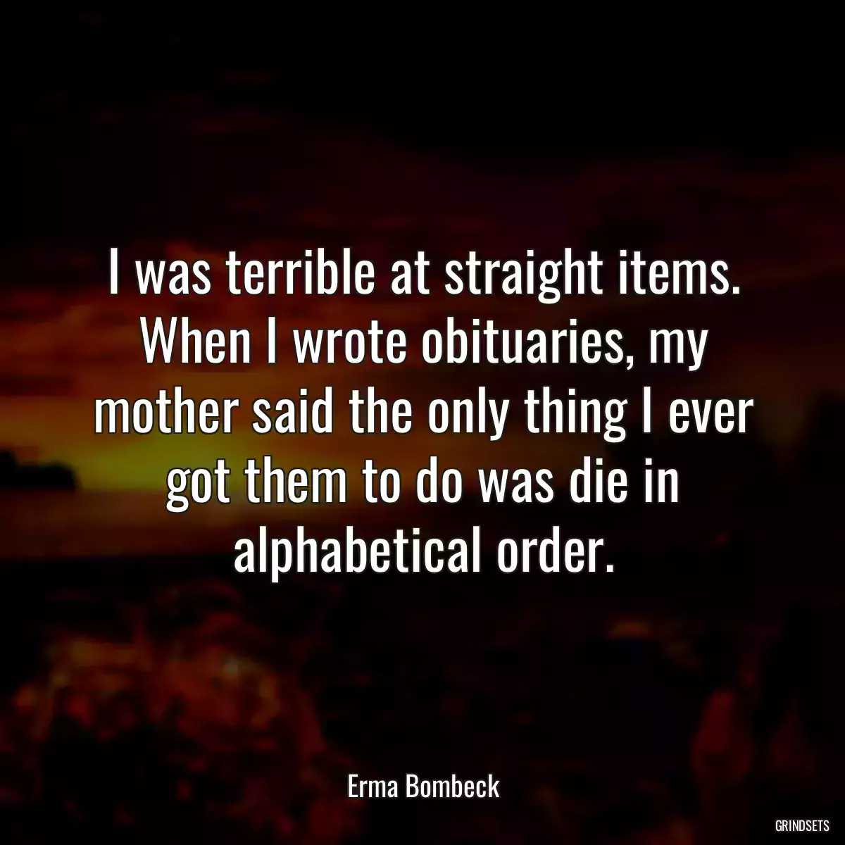 I was terrible at straight items. When I wrote obituaries, my mother said the only thing I ever got them to do was die in alphabetical order.