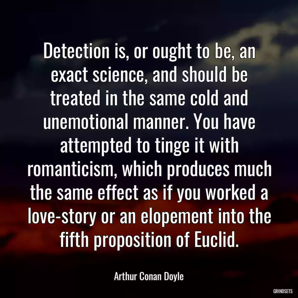 Detection is, or ought to be, an exact science, and should be treated in the same cold and unemotional manner. You have attempted to tinge it with romanticism, which produces much the same effect as if you worked a love-story or an elopement into the fifth proposition of Euclid.