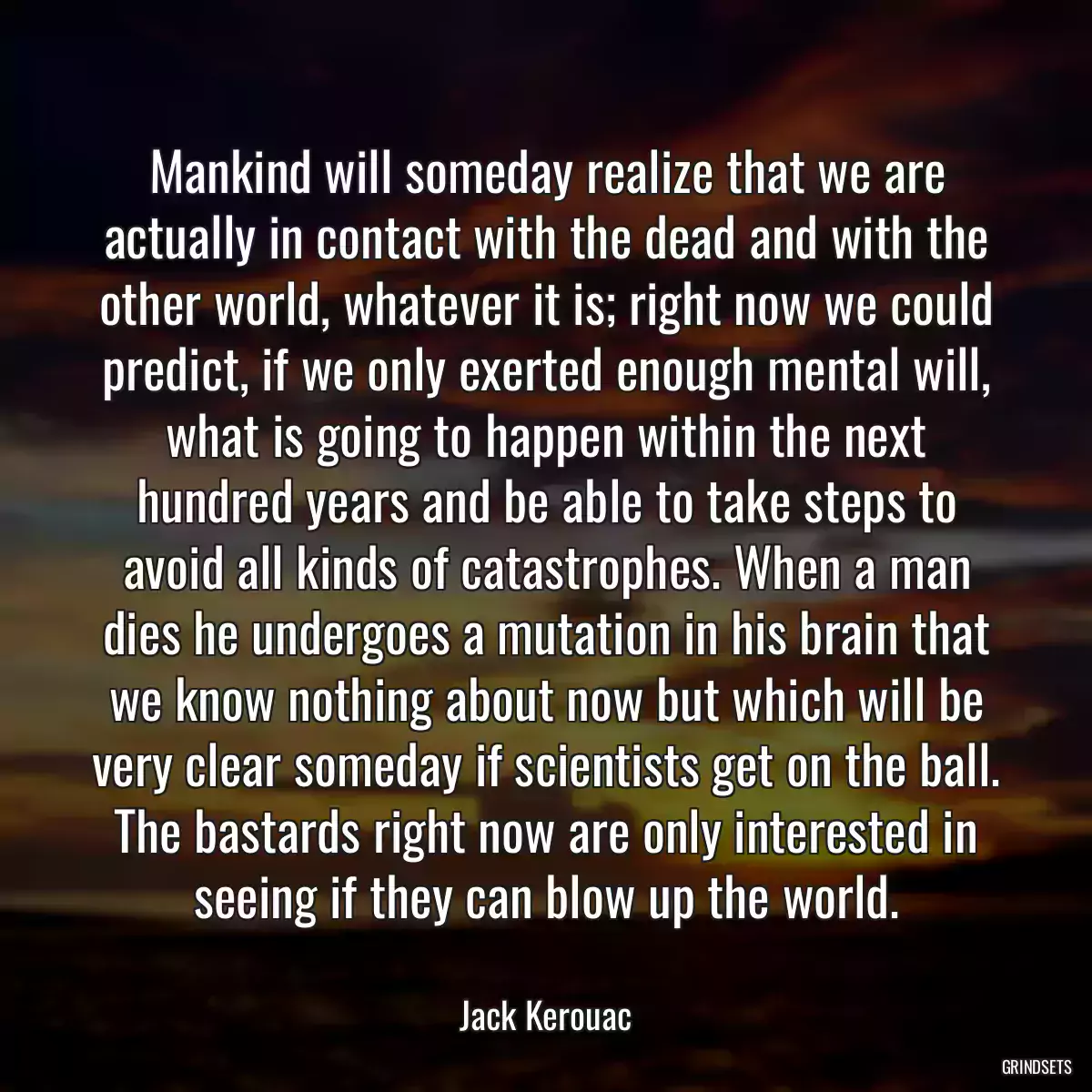 Mankind will someday realize that we are actually in contact with the dead and with the other world, whatever it is; right now we could predict, if we only exerted enough mental will, what is going to happen within the next hundred years and be able to take steps to avoid all kinds of catastrophes. When a man dies he undergoes a mutation in his brain that we know nothing about now but which will be very clear someday if scientists get on the ball. The bastards right now are only interested in seeing if they can blow up the world.