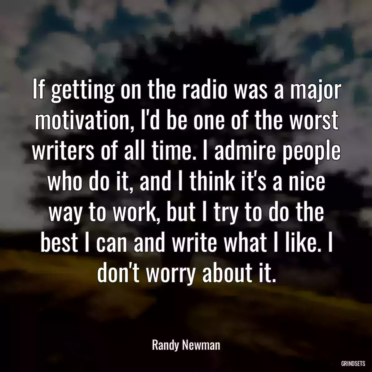 If getting on the radio was a major motivation, I\'d be one of the worst writers of all time. I admire people who do it, and I think it\'s a nice way to work, but I try to do the best I can and write what I like. I don\'t worry about it.