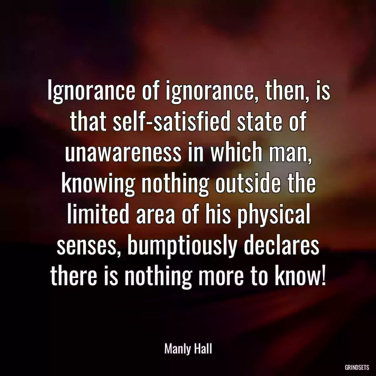 Ignorance of ignorance, then, is that self-satisfied state of unawareness in which man, knowing nothing outside the limited area of his physical senses, bumptiously declares there is nothing more to know!