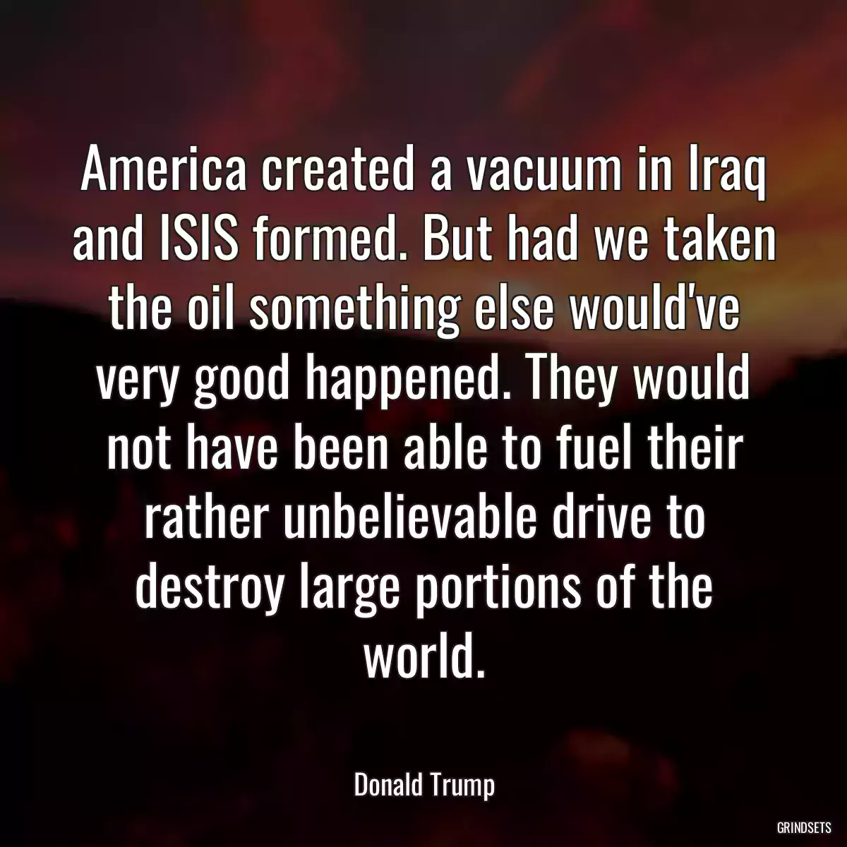 America created a vacuum in Iraq and ISIS formed. But had we taken the oil something else would\'ve very good happened. They would not have been able to fuel their rather unbelievable drive to destroy large portions of the world.