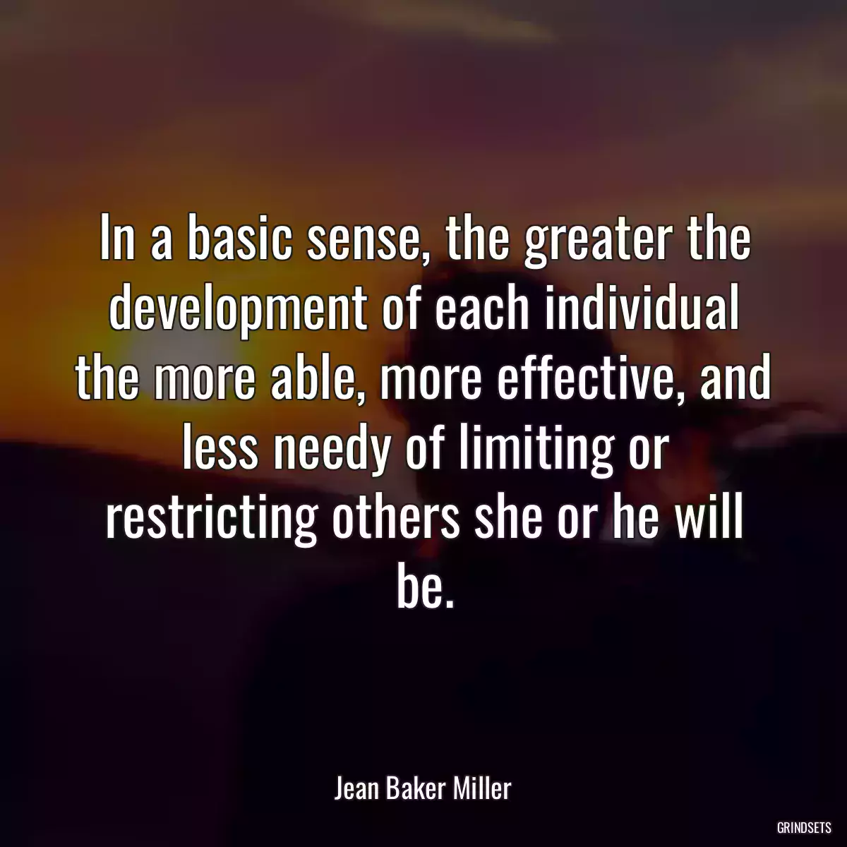 In a basic sense, the greater the development of each individual the more able, more effective, and less needy of limiting or restricting others she or he will be.