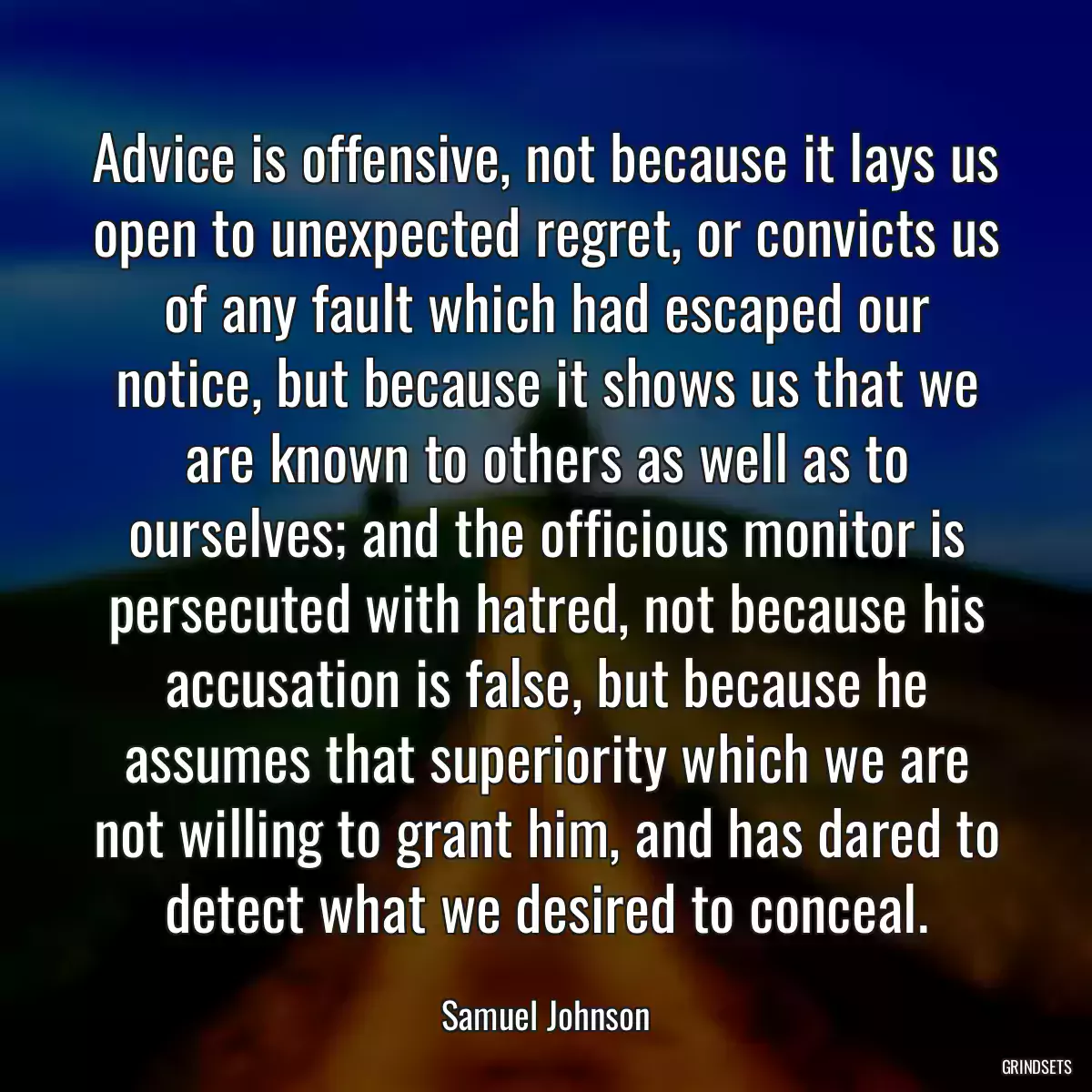 Advice is offensive, not because it lays us open to unexpected regret, or convicts us of any fault which had escaped our notice, but because it shows us that we are known to others as well as to ourselves; and the officious monitor is persecuted with hatred, not because his accusation is false, but because he assumes that superiority which we are not willing to grant him, and has dared to detect what we desired to conceal.