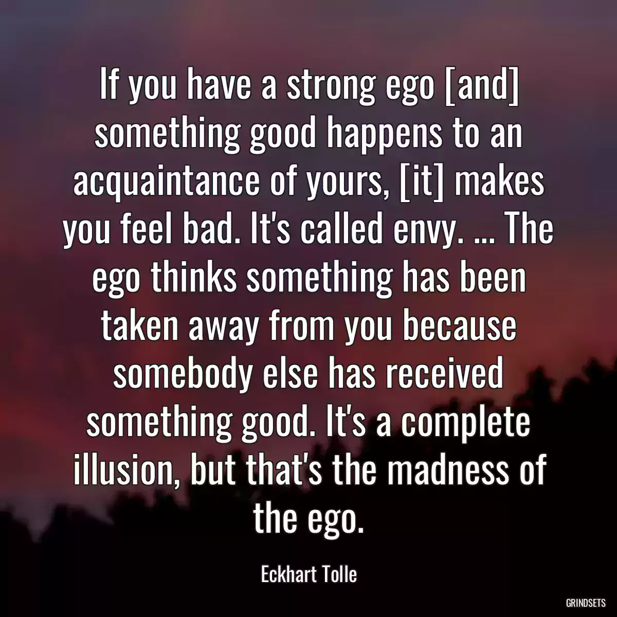 If you have a strong ego [and] something good happens to an acquaintance of yours, [it] makes you feel bad. It\'s called envy. ... The ego thinks something has been taken away from you because somebody else has received something good. It\'s a complete illusion, but that\'s the madness of the ego.