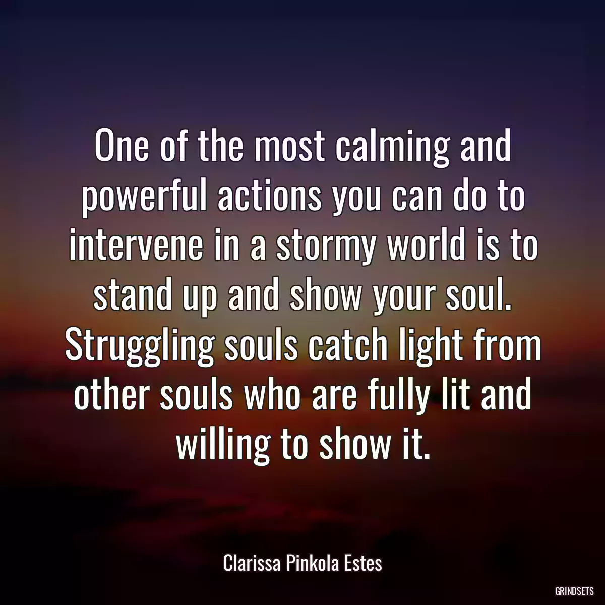 One of the most calming and powerful actions you can do to intervene in a stormy world is to stand up and show your soul. Struggling souls catch light from other souls who are fully lit and willing to show it.