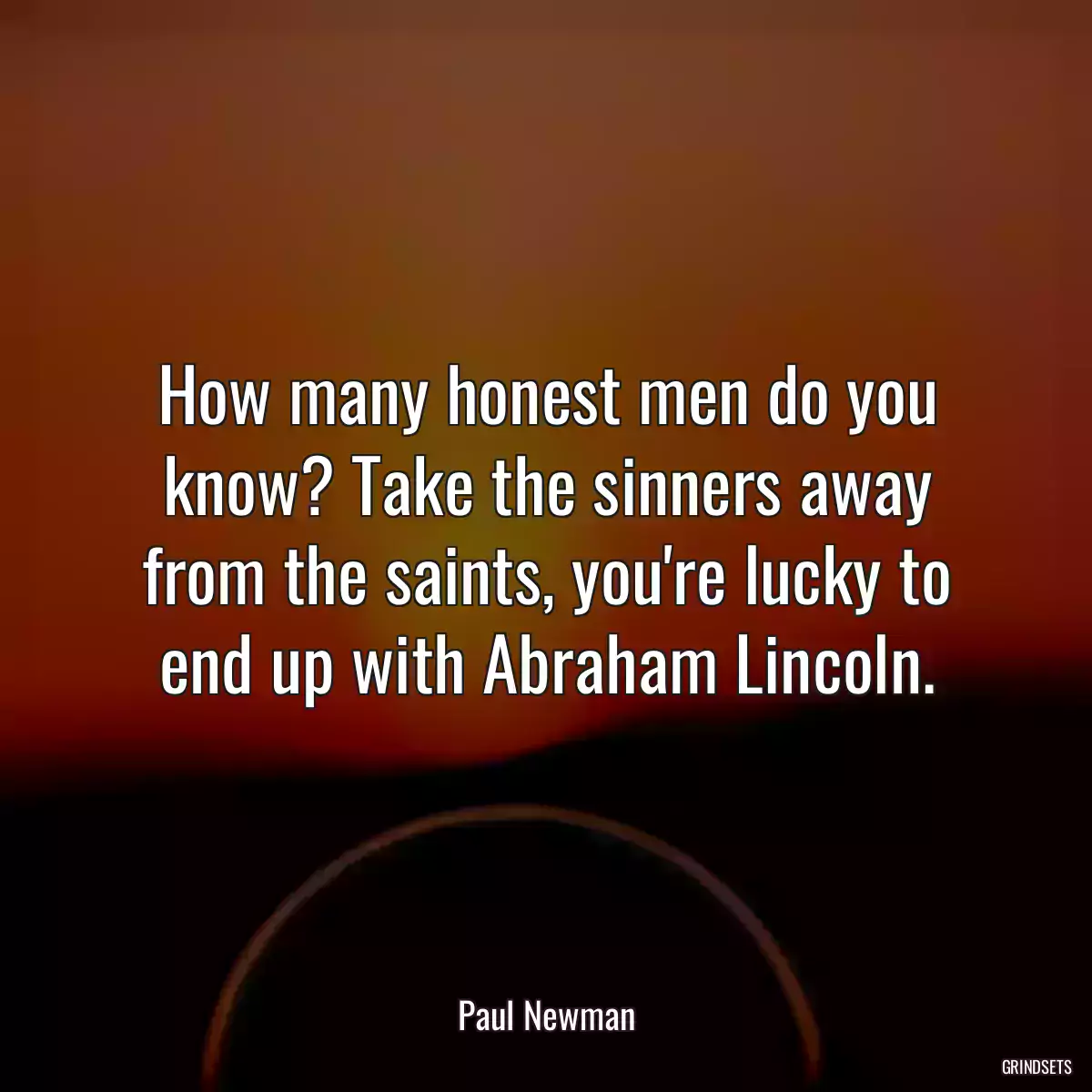 How many honest men do you know? Take the sinners away from the saints, you\'re lucky to end up with Abraham Lincoln.