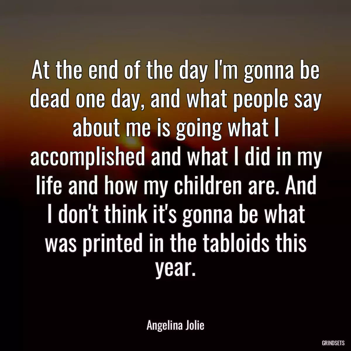 At the end of the day I\'m gonna be dead one day, and what people say about me is going what I accomplished and what I did in my life and how my children are. And I don\'t think it\'s gonna be what was printed in the tabloids this year.