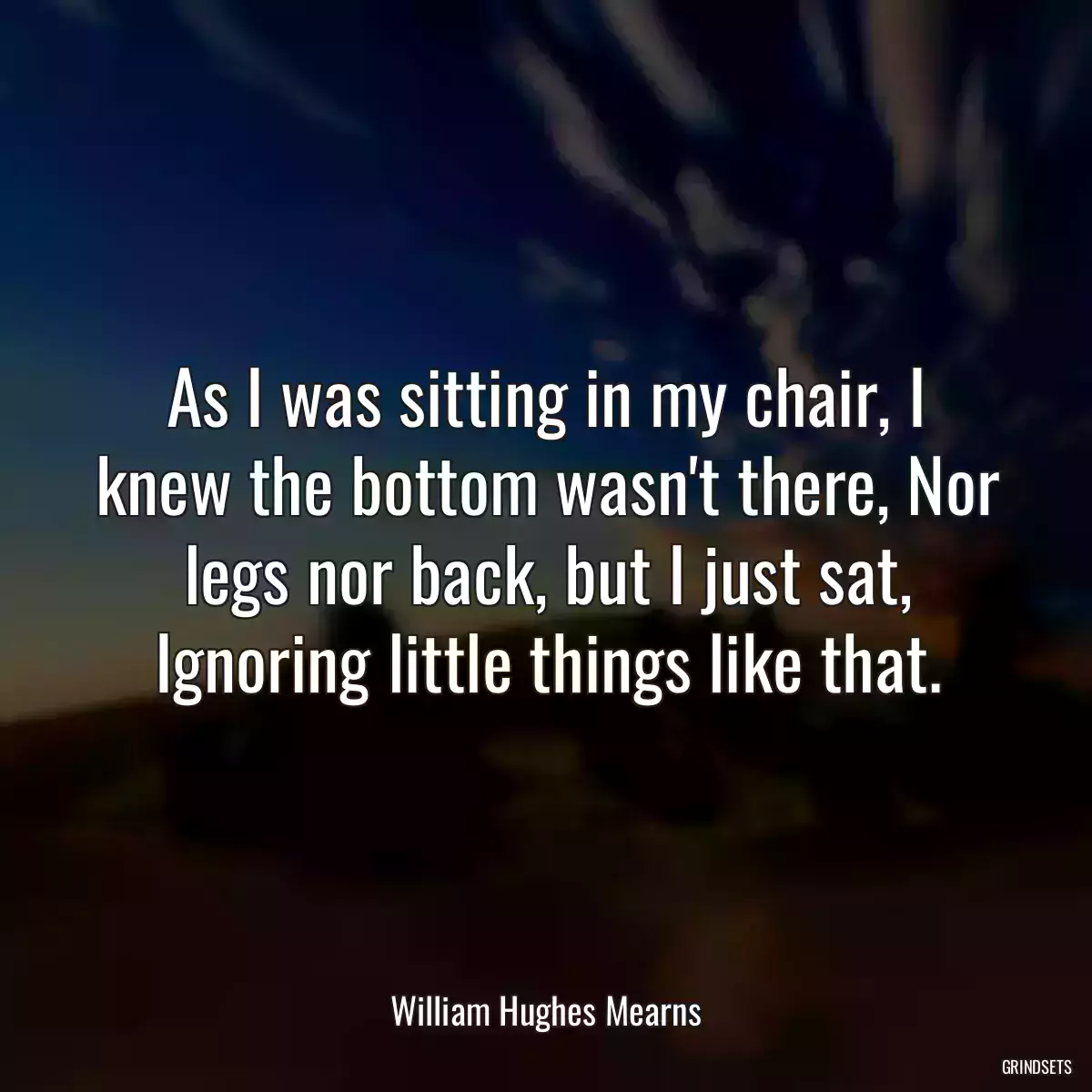 As I was sitting in my chair, I knew the bottom wasn\'t there, Nor legs nor back, but I just sat, Ignoring little things like that.