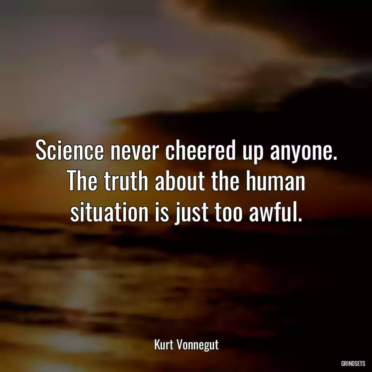 Science never cheered up anyone. The truth about the human situation is just too awful.