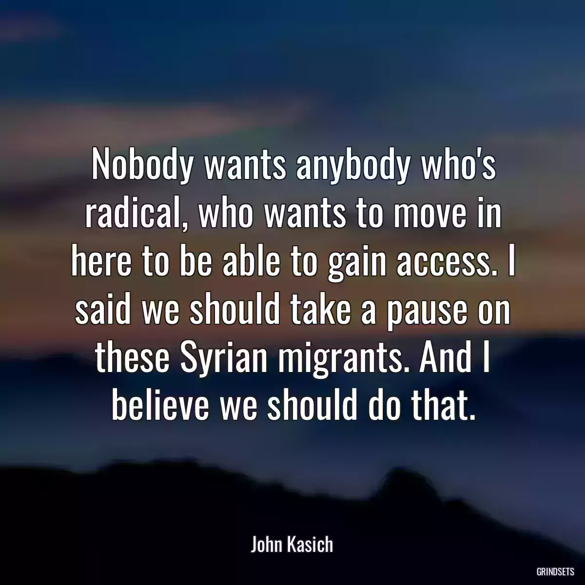 Nobody wants anybody who\'s radical, who wants to move in here to be able to gain access. I said we should take a pause on these Syrian migrants. And I believe we should do that.