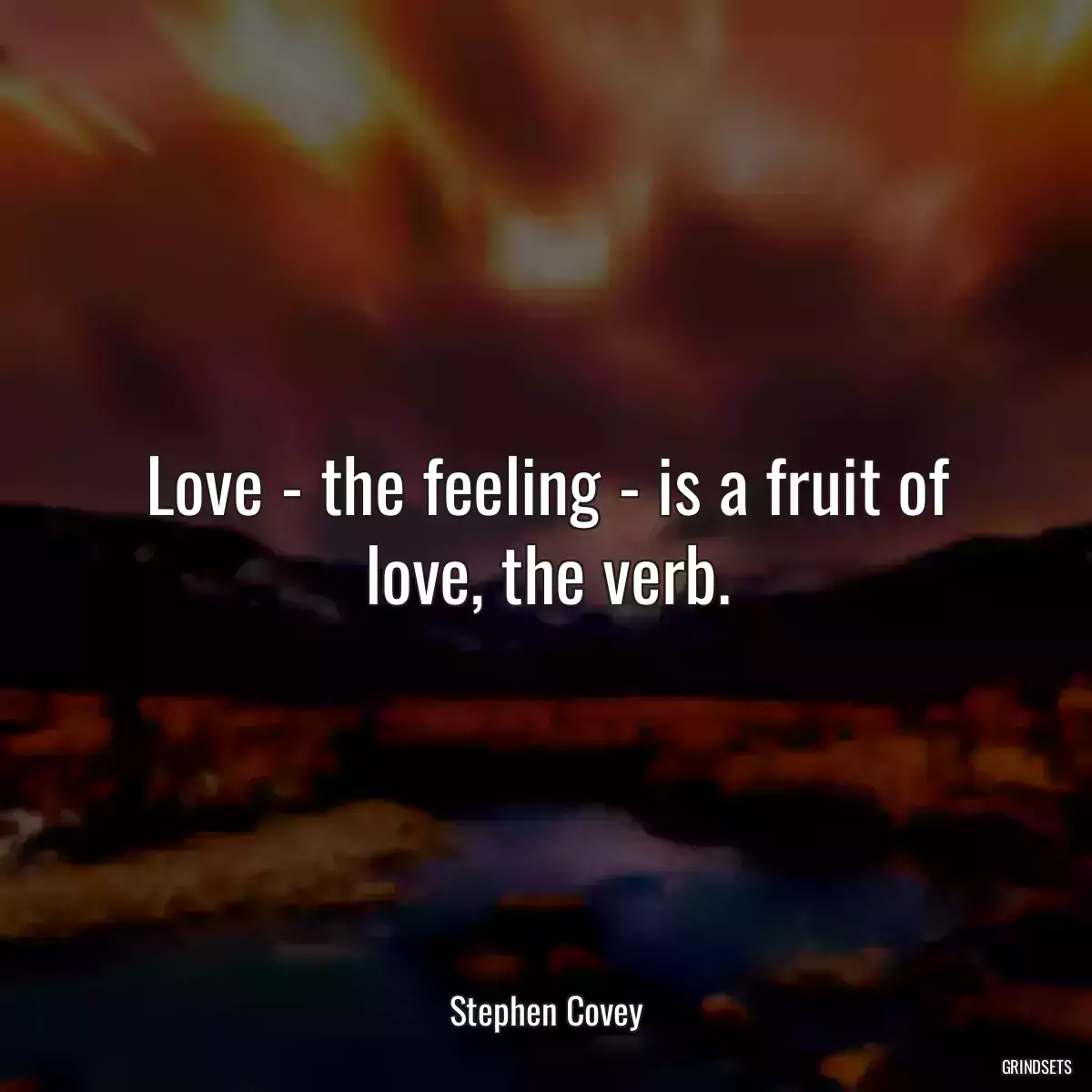 Love - the feeling - is a fruit of love, the verb.