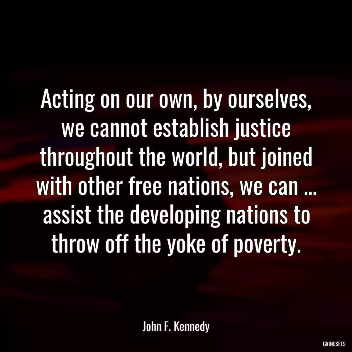 Acting on our own, by ourselves, we cannot establish justice throughout the world, but joined with other free nations, we can ... assist the developing nations to throw off the yoke of poverty.