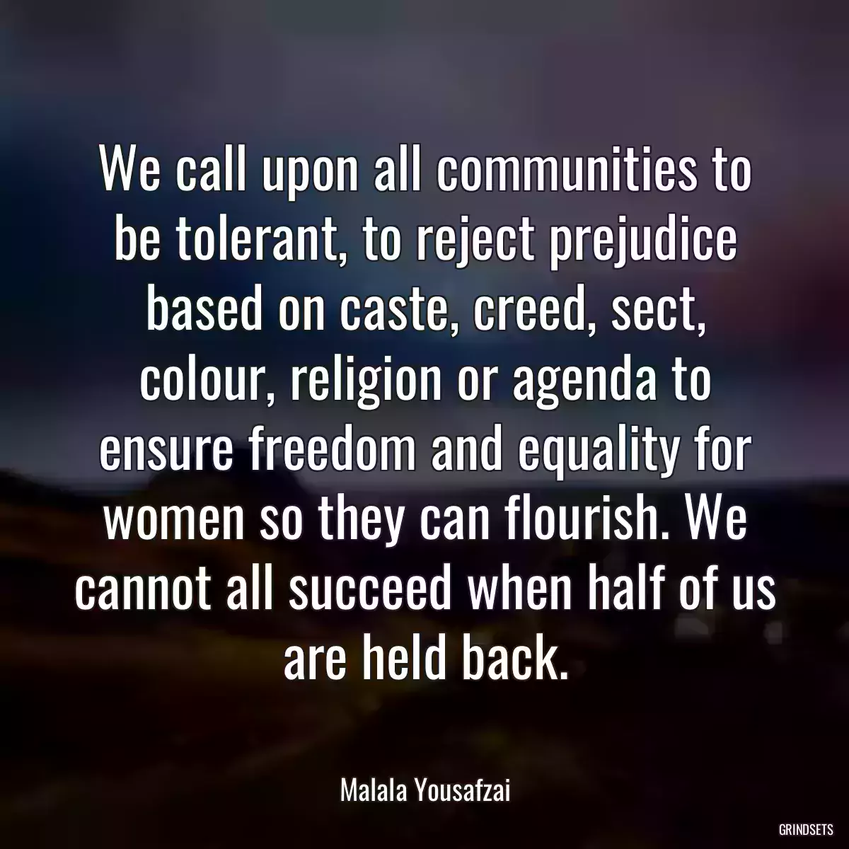 We call upon all communities to be tolerant, to reject prejudice based on caste, creed, sect, colour, religion or agenda to ensure freedom and equality for women so they can flourish. We cannot all succeed when half of us are held back.