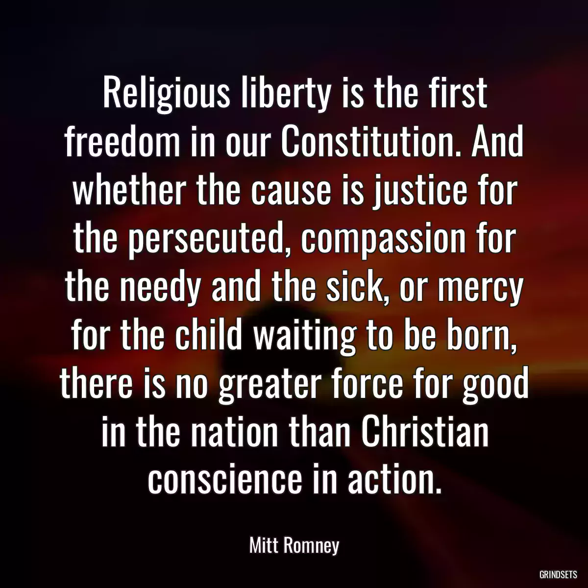 Religious liberty is the first freedom in our Constitution. And whether the cause is justice for the persecuted, compassion for the needy and the sick, or mercy for the child waiting to be born, there is no greater force for good in the nation than Christian conscience in action.