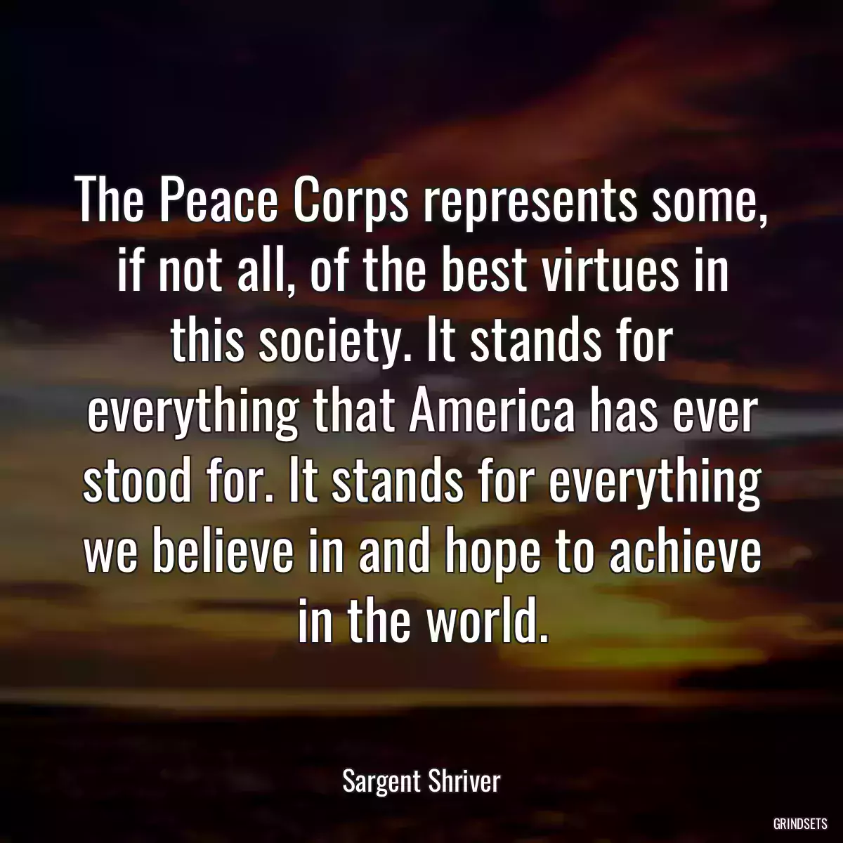 The Peace Corps represents some, if not all, of the best virtues in this society. It stands for everything that America has ever stood for. It stands for everything we believe in and hope to achieve in the world.