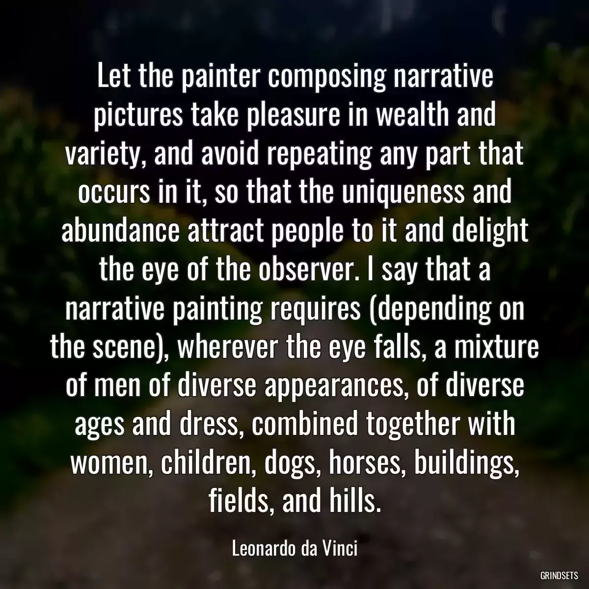 Let the painter composing narrative pictures take pleasure in wealth and variety, and avoid repeating any part that occurs in it, so that the uniqueness and abundance attract people to it and delight the eye of the observer. I say that a narrative painting requires (depending on the scene), wherever the eye falls, a mixture of men of diverse appearances, of diverse ages and dress, combined together with women, children, dogs, horses, buildings, fields, and hills.