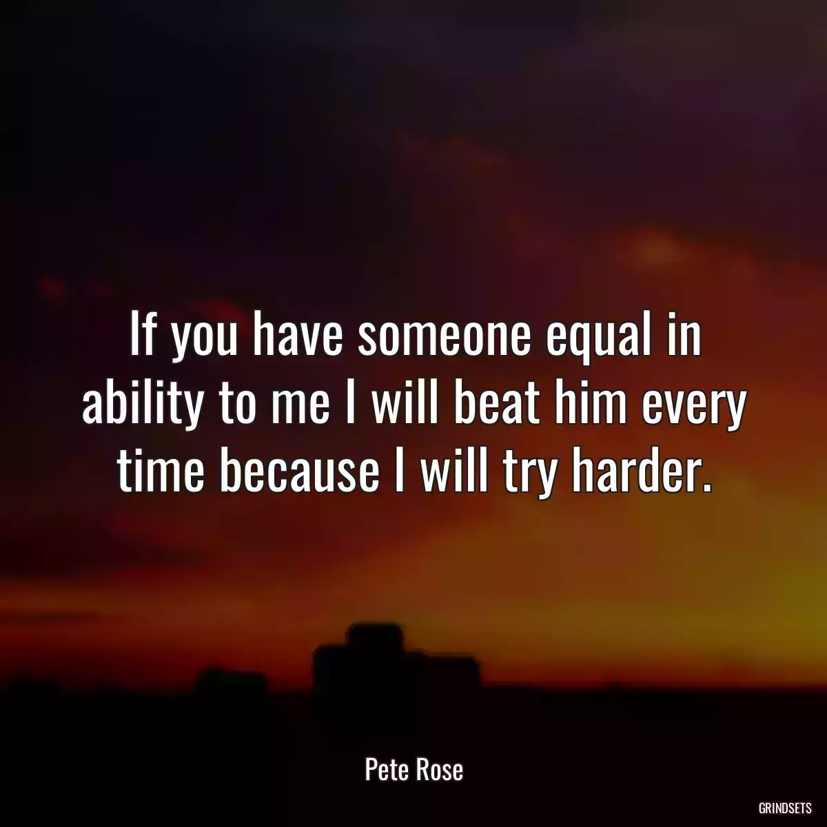 If you have someone equal in ability to me I will beat him every time because I will try harder.