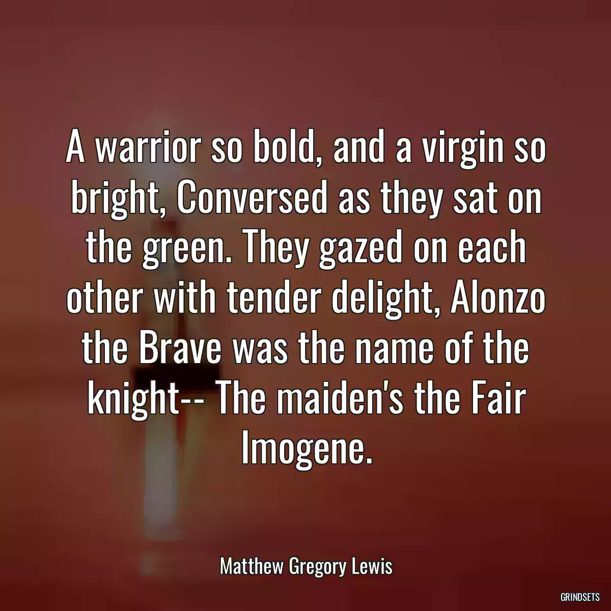 A warrior so bold, and a virgin so bright, Conversed as they sat on the green. They gazed on each other with tender delight, Alonzo the Brave was the name of the knight-- The maiden\'s the Fair Imogene.