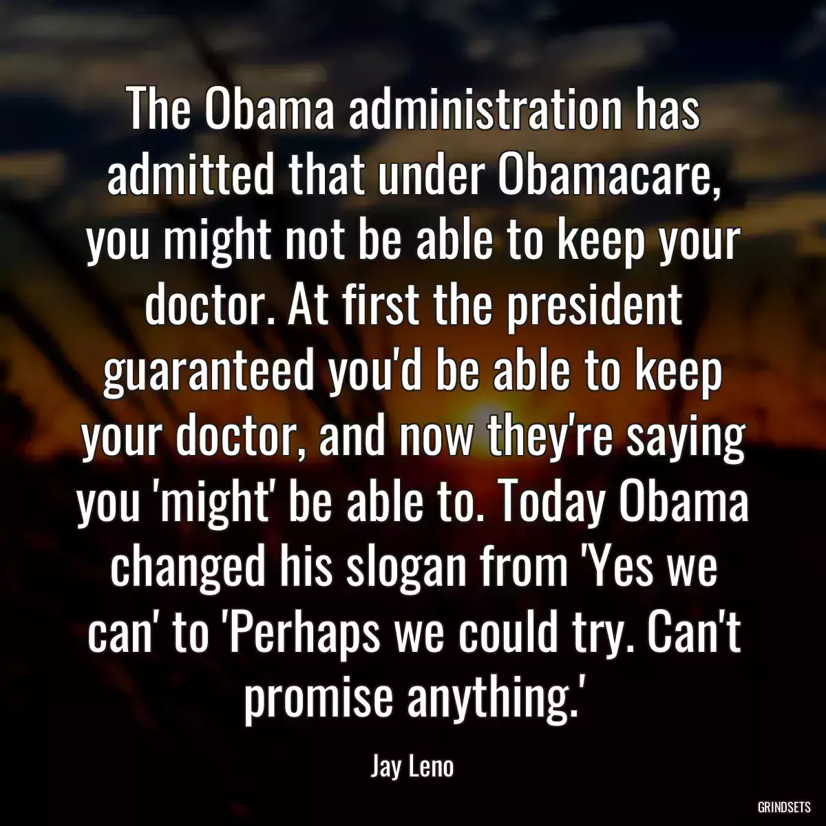 The Obama administration has admitted that under Obamacare, you might not be able to keep your doctor. At first the president guaranteed you\'d be able to keep your doctor, and now they\'re saying you \'might\' be able to. Today Obama changed his slogan from \'Yes we can\' to \'Perhaps we could try. Can\'t promise anything.\'