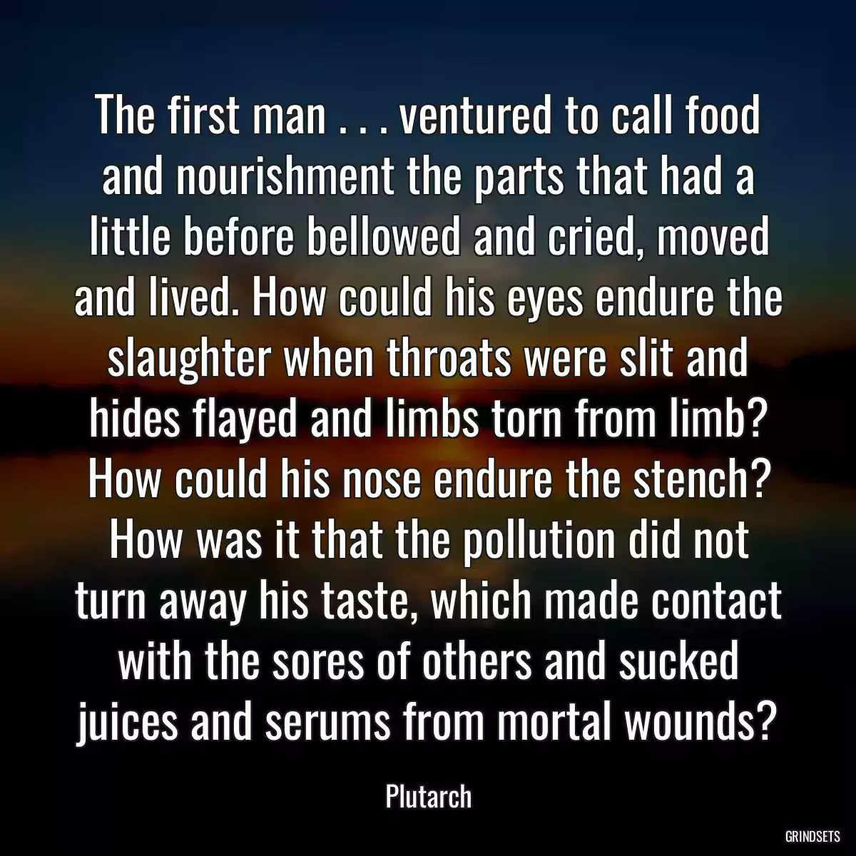 The first man . . . ventured to call food and nourishment the parts that had a little before bellowed and cried, moved and lived. How could his eyes endure the slaughter when throats were slit and hides flayed and limbs torn from limb? How could his nose endure the stench? How was it that the pollution did not turn away his taste, which made contact with the sores of others and sucked juices and serums from mortal wounds?