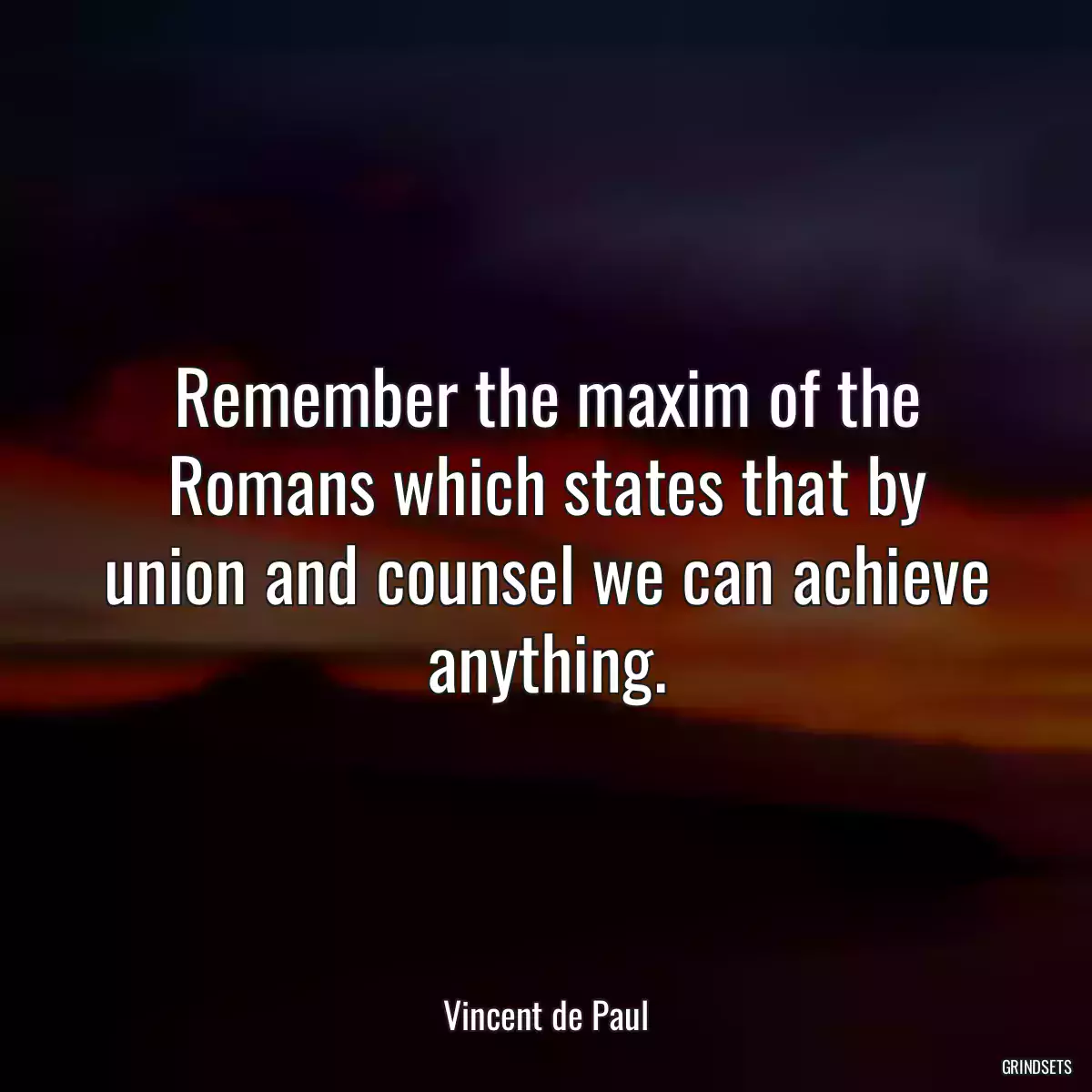 Remember the maxim of the Romans which states that by union and counsel we can achieve anything.