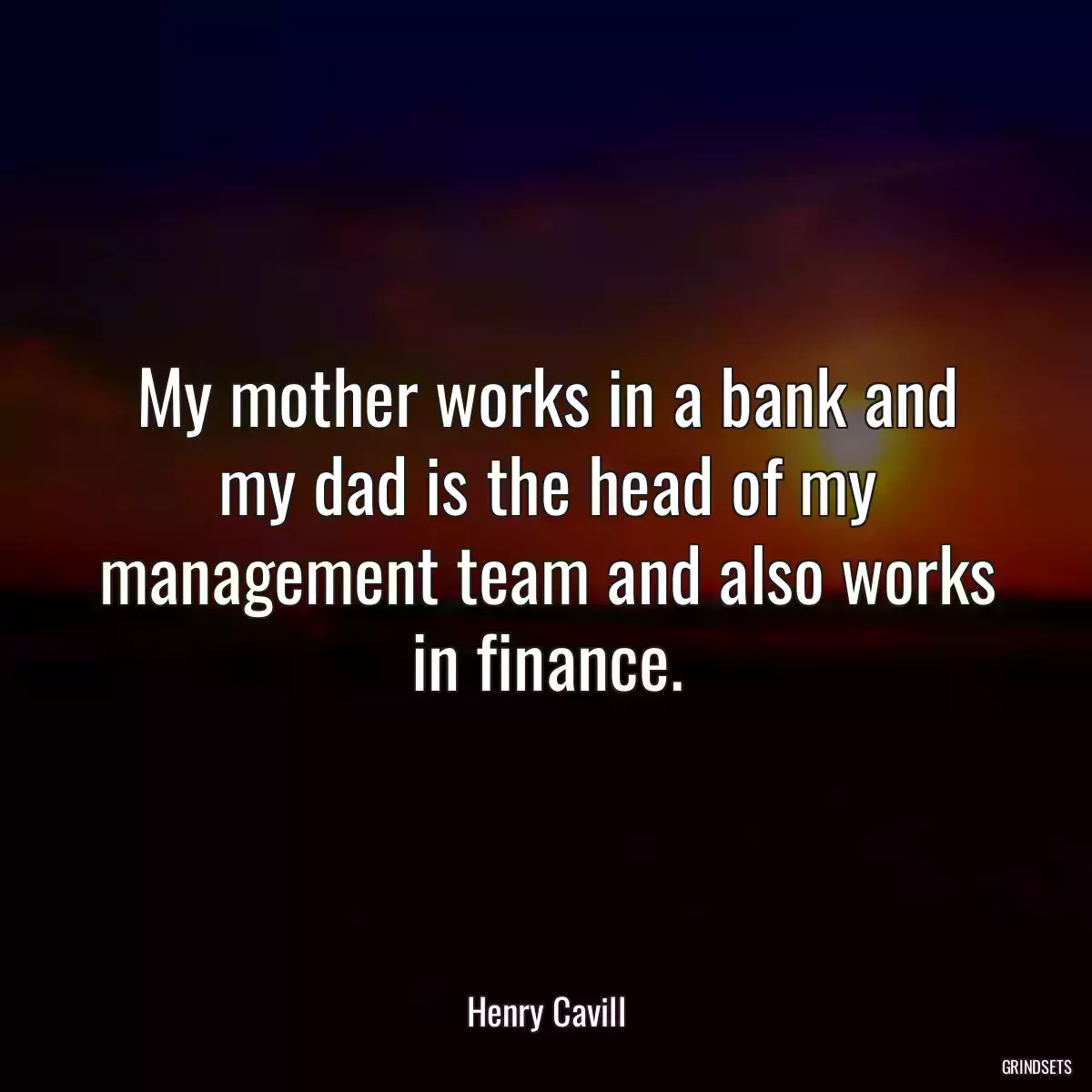 My mother works in a bank and my dad is the head of my management team and also works in finance.