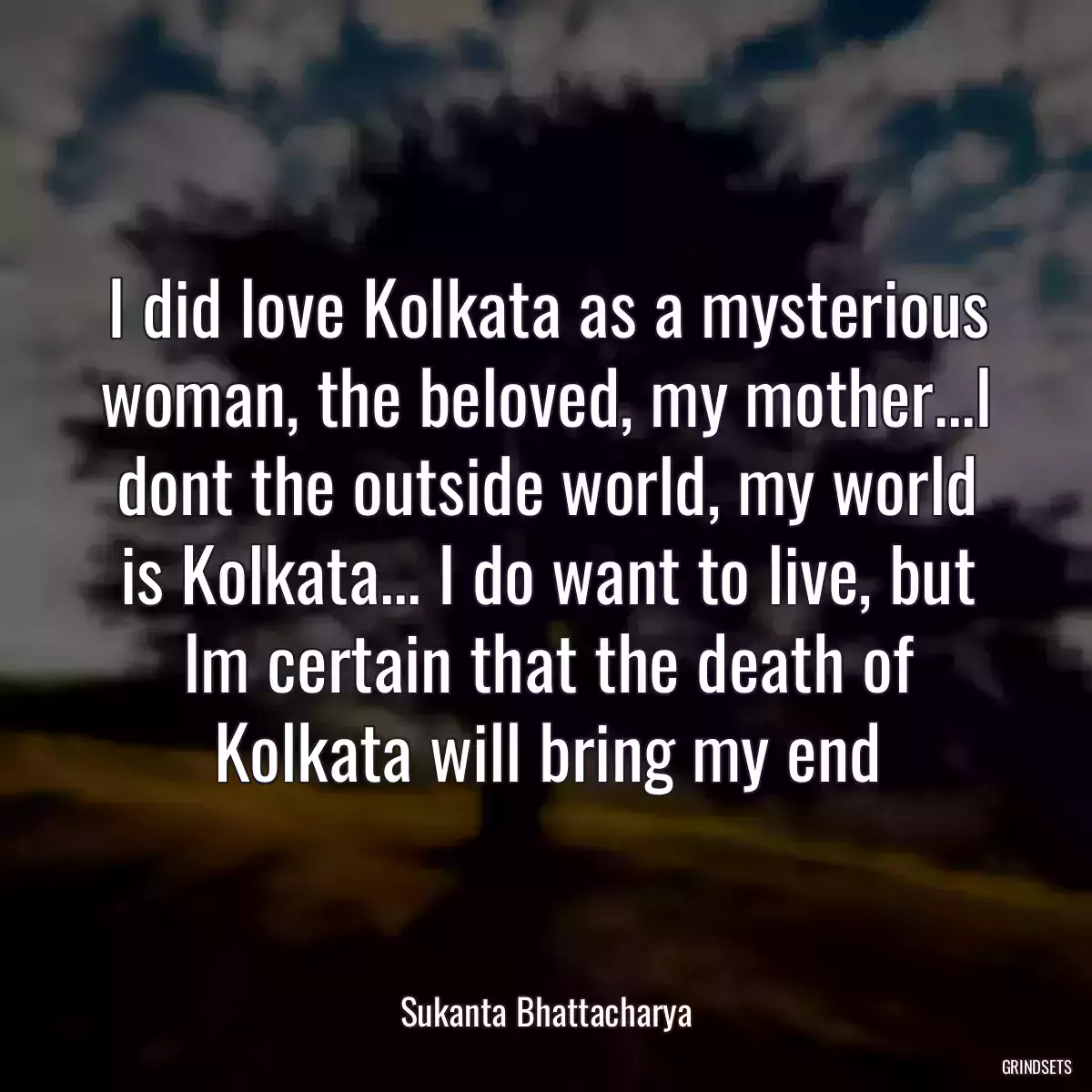 I did love Kolkata as a mysterious woman, the beloved, my mother...I dont the outside world, my world is Kolkata... I do want to live, but Im certain that the death of Kolkata will bring my end