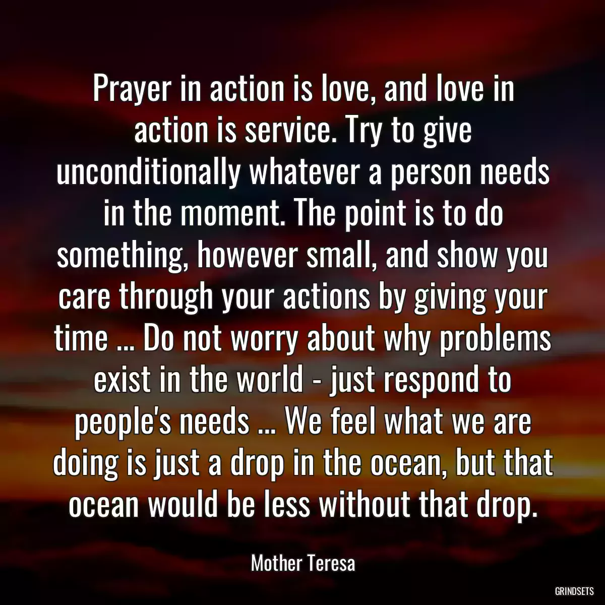 Prayer in action is love, and love in action is service. Try to give unconditionally whatever a person needs in the moment. The point is to do something, however small, and show you care through your actions by giving your time ... Do not worry about why problems exist in the world - just respond to people\'s needs ... We feel what we are doing is just a drop in the ocean, but that ocean would be less without that drop.