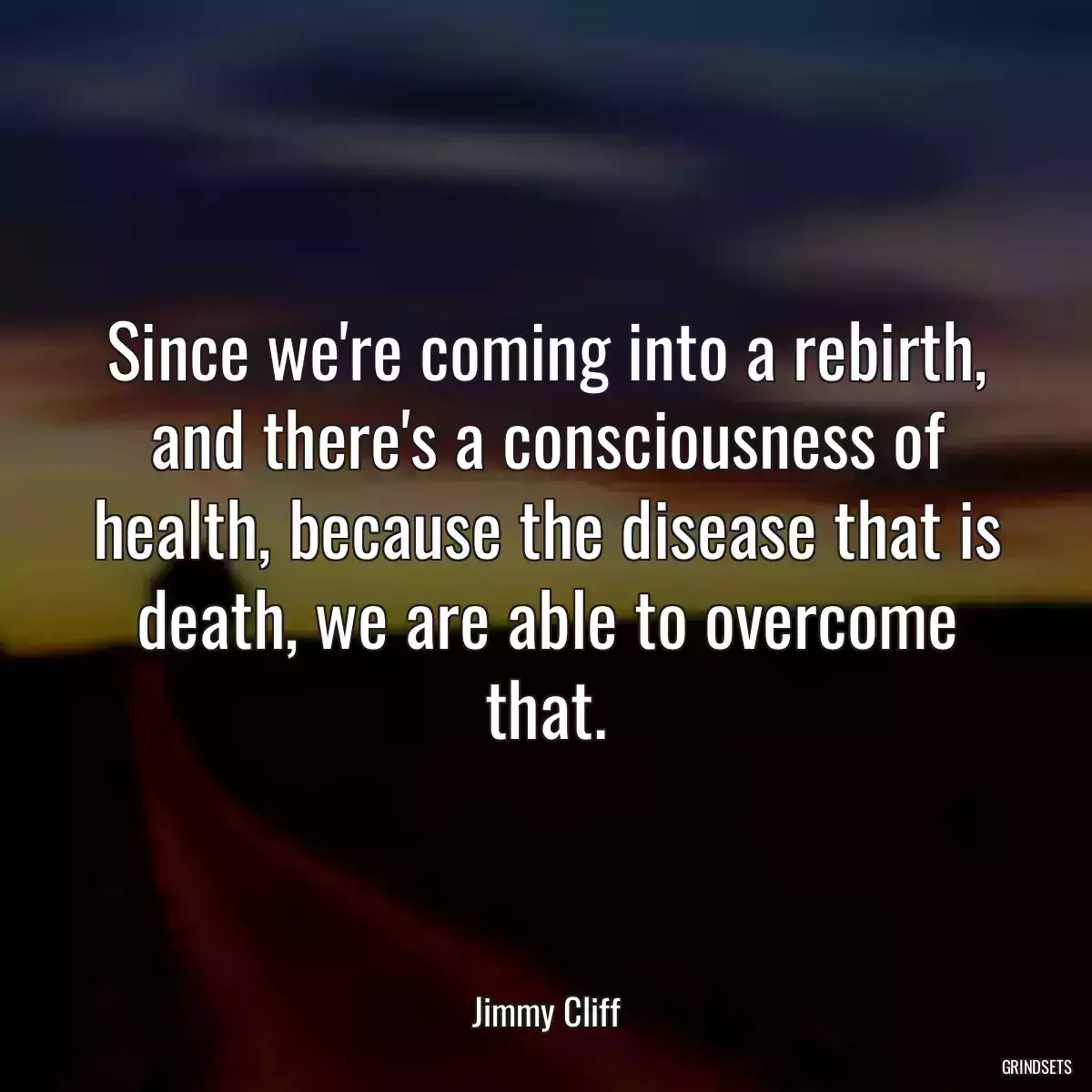 Since we\'re coming into a rebirth, and there\'s a consciousness of health, because the disease that is death, we are able to overcome that.