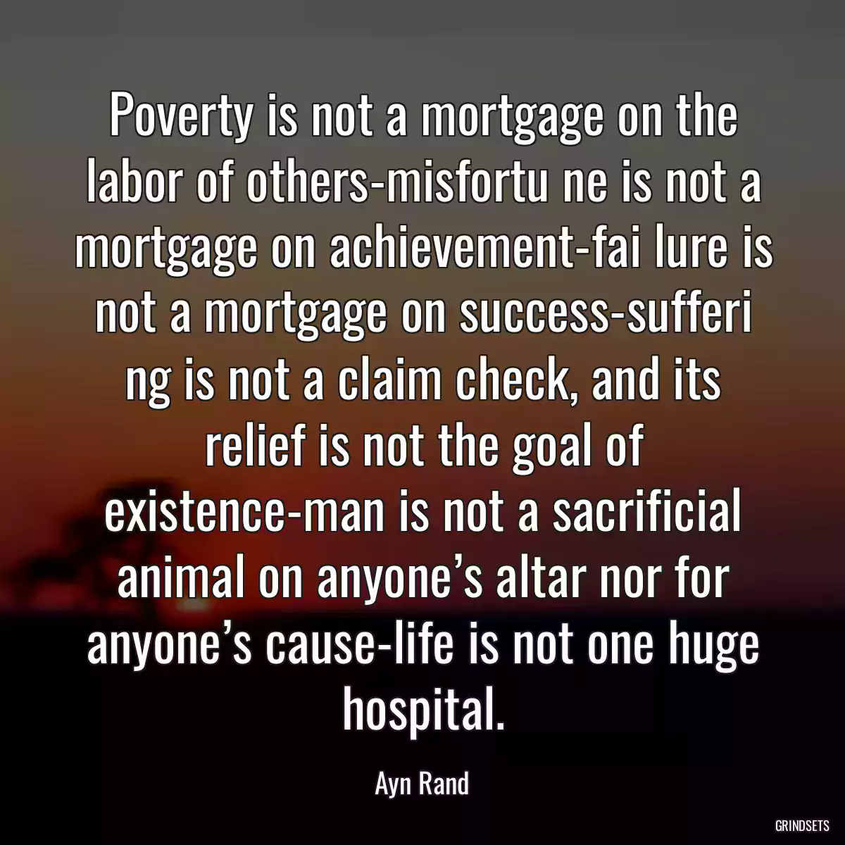 Poverty is not a mortgage on the labor of others-misfortu ne is not a mortgage on achievement-fai lure is not a mortgage on success-sufferi ng is not a claim check, and its relief is not the goal of existence-man is not a sacrificial animal on anyone’s altar nor for anyone’s cause-life is not one huge hospital.