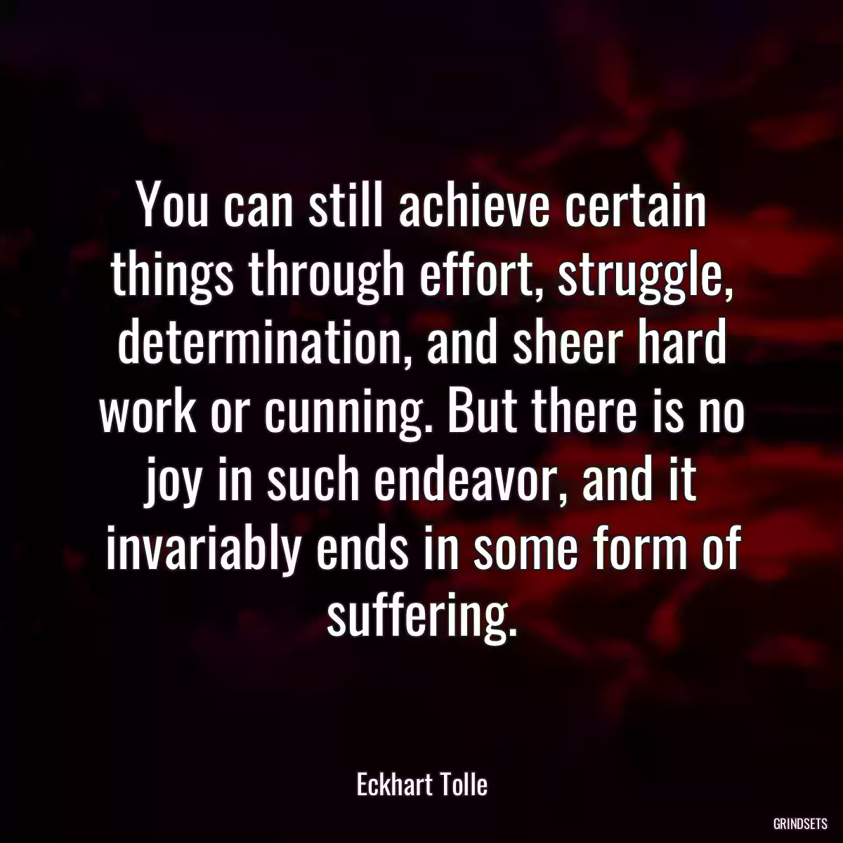 You can still achieve certain things through effort, struggle, determination, and sheer hard work or cunning. But there is no joy in such endeavor, and it invariably ends in some form of suffering.